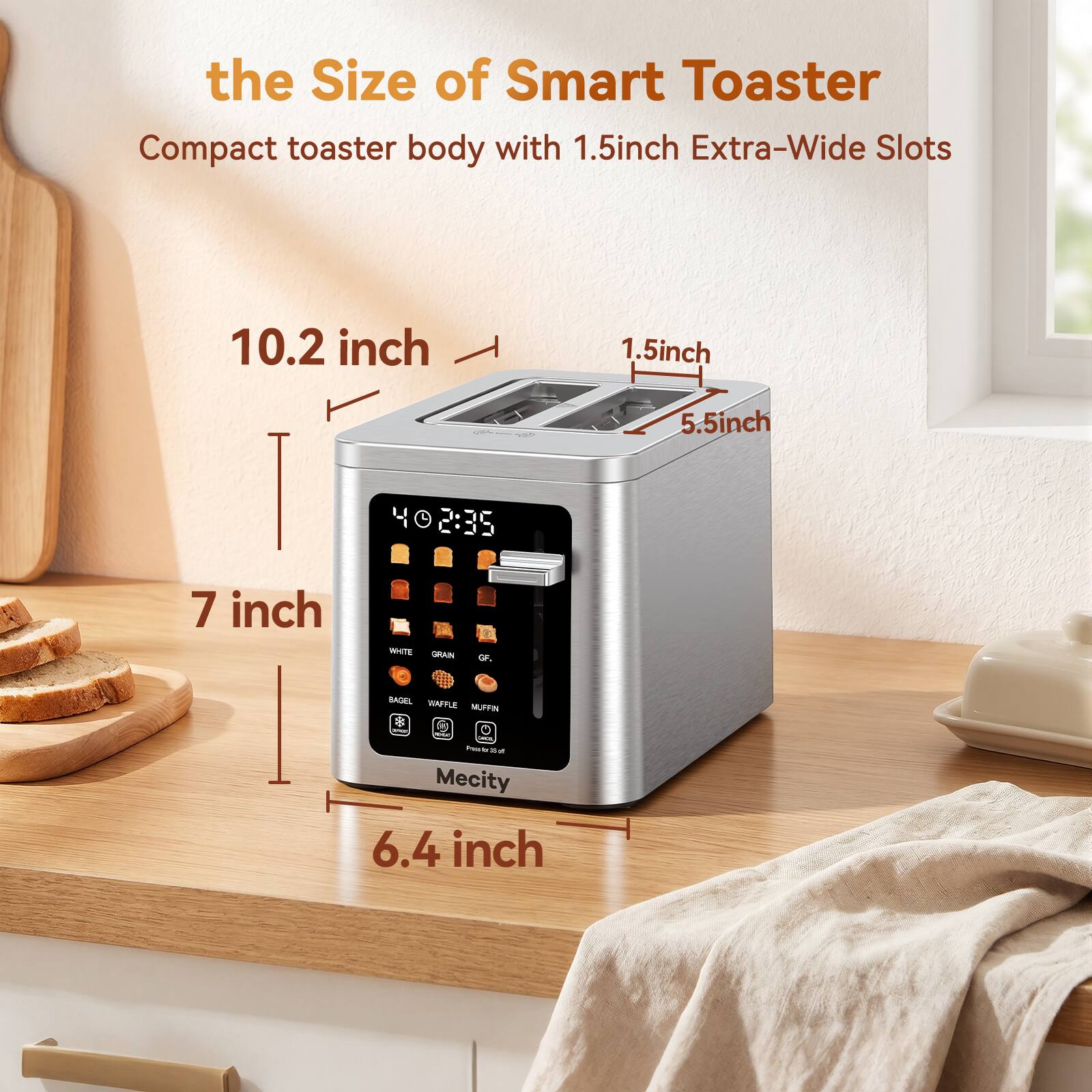 the Size of Smart Toaster  
Compact toaster body with 1.5 inch Extra-Wide Slots  
10.2 inch  
1.5 inch  
5.5 inch  
7 inch  
6.4 inch
