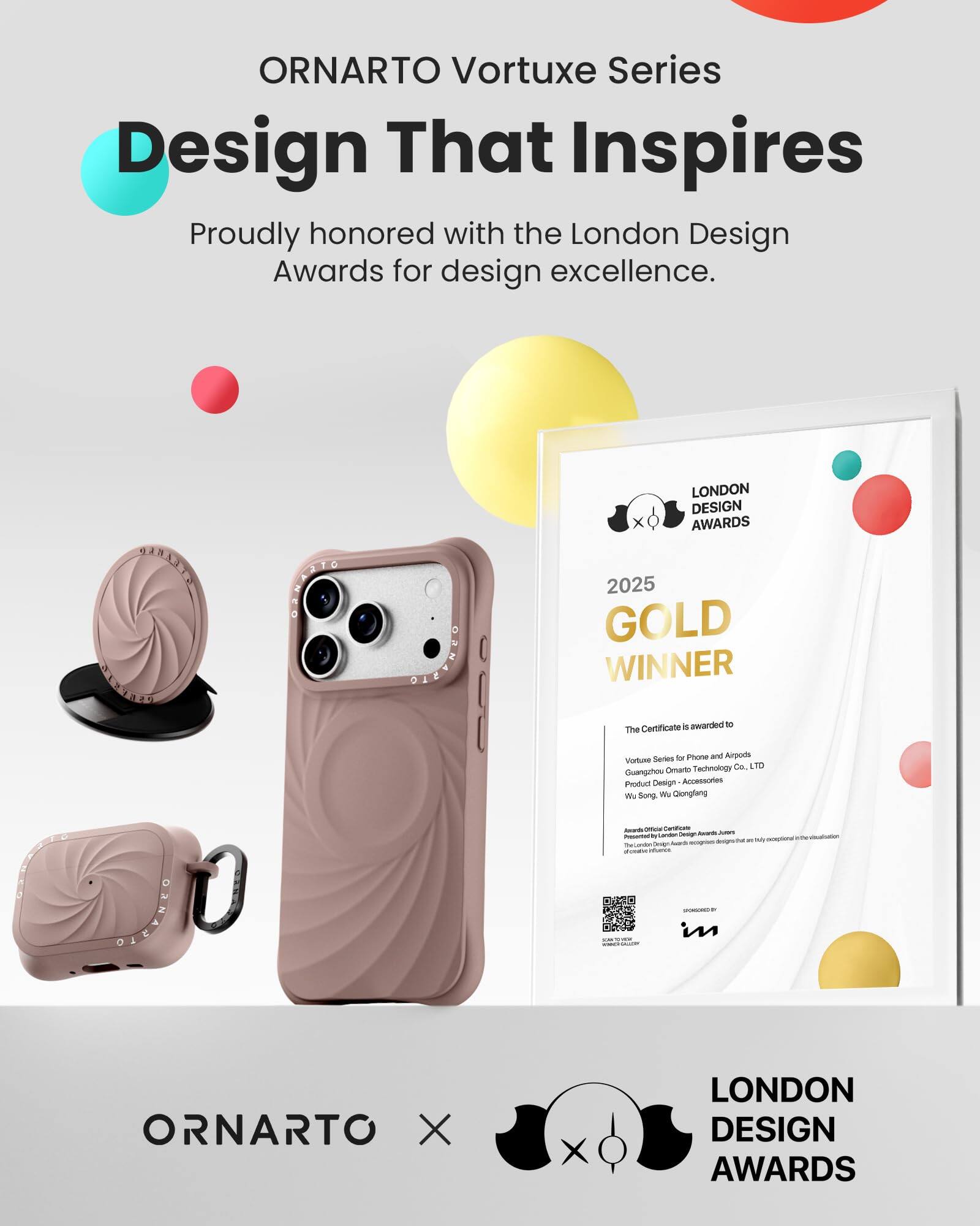 ORNARTO Vortuxe Series  
Design That Inspires  
Proudly honored with the London Design Awards for design excellence.

ORNARTO  
LONDON DESIGN AWARDS 2025 GOLD WINNER  
The Certificate is awarded to  
Vortuxe Series for Phone and Airpods  
Guangzhou Ornarto Technology Co. LTD  
Product Design - Accessories  
Wu Song, Wu Qiongfang  
Awards Office  
Carboficate London Design Awards  
JUICKS  
Presented to exceptional designs/ther are The London Overseas Media SUBER infories SPONSORED in

ORNARTO X  
LONDON DESIGN AWARDS
