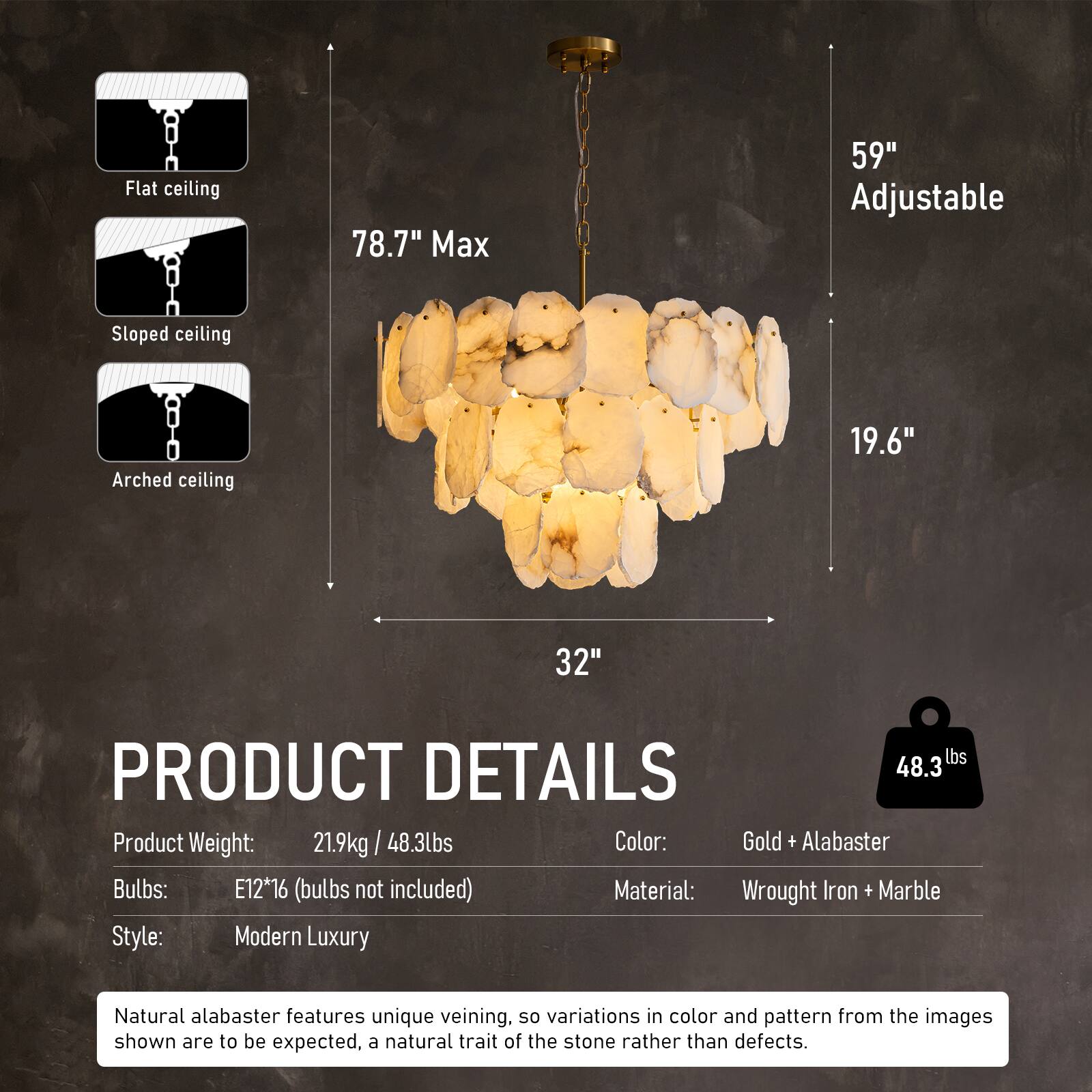 Flat ceiling  
78.7" Max  
59" Adjustable  
Sloped ceiling  
Arched ceiling  
19.6"  
32"  

PRODUCT DETAILS  
Product Weight: 21.9kg / 48.3lbs  
Color: Gold + Alabaster  
Bulbs: E12*16 (bulbs not included)  
Material: Wrought Iron + Marble  
Style: Modern Luxury  

Natural alabaster features unique veining, so variations in color and pattern from the images shown are to be expected, a natural trait of the stone rather than defects.