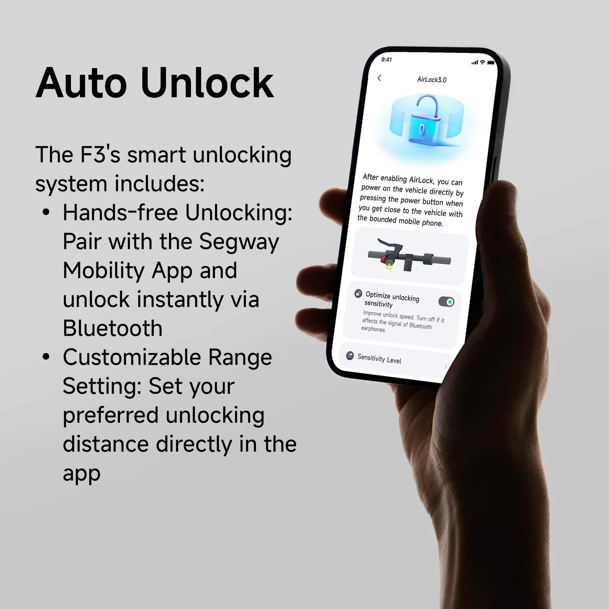 Auto Unlock: The F3's smart unlocking system includes hands-free unlocking, pairing with the Segway Mobility App, and unlocking instantly via Bluetooth. Customizable range settings allow you to set your preferred unlocking distance directly in the app. After enabling AirLock, you can power on the vehicle directly by pressing the power button when you get close to the vehicle with the bounded mobile phone. Optimize unlocking sensitivity and improve unlock speed. Note that turning off AirLock affects the signal of Bluetooth earphones. Sensitivity levels and customizable range settings are also available to optimize unlocking.