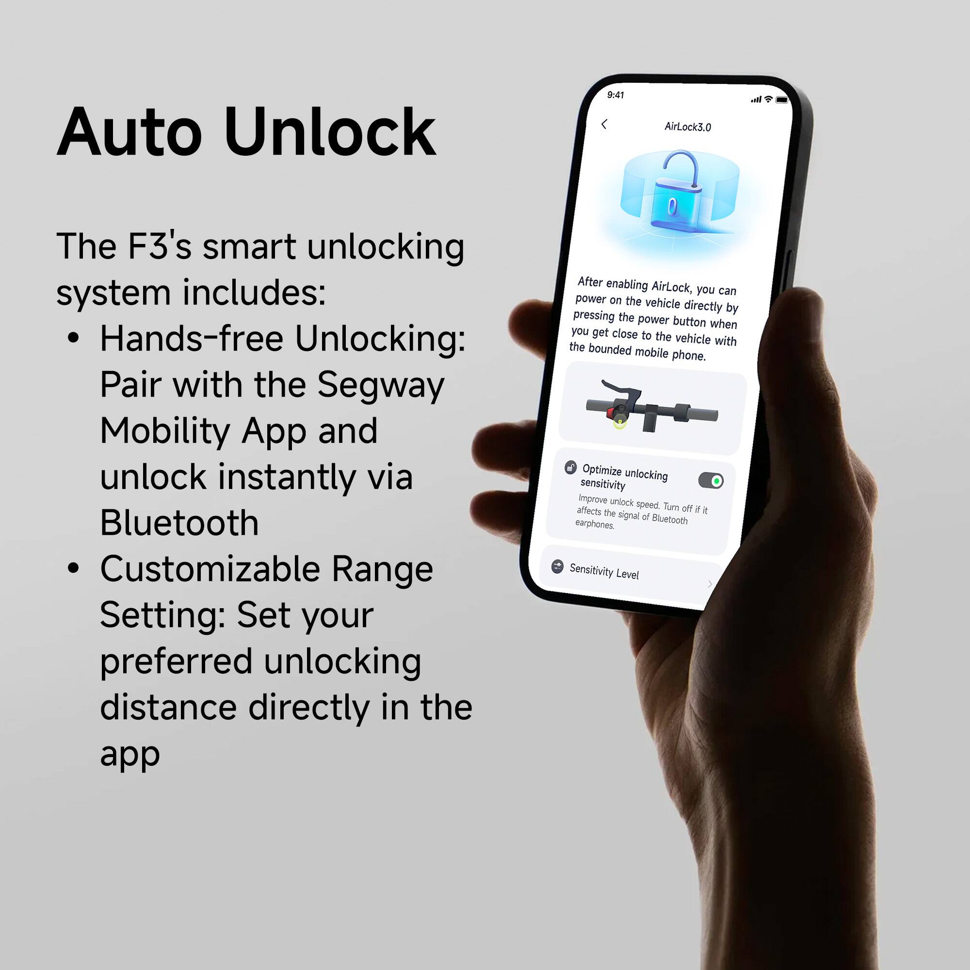 Auto Unlock: The F3's smart unlocking system includes hands-free unlocking, pairing with the Segway Mobility App, and unlocking instantly via Bluetooth. Customizable range settings allow you to set your preferred unlocking distance directly in the app. After enabling AirLock, you can power on the vehicle directly by pressing the power button when you get close to the vehicle with the bounded mobile phone. Optimize unlocking sensitivity and improve unlock speed. Note that turning off AirLock affects the signal of Bluetooth earphones. Sensitivity levels and customizable range settings are also available to optimize unlocking.