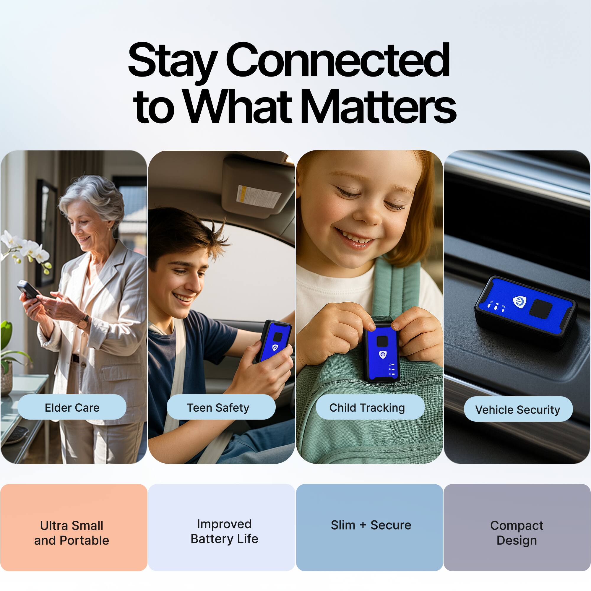 Stay Connected to What Matters

- Elder Care
- Teen Safety
- Child Tracking
- Vehicle Security

- Ultra Small and Portable
- Improved Battery Life
- Slim + Secure
- Compact Design