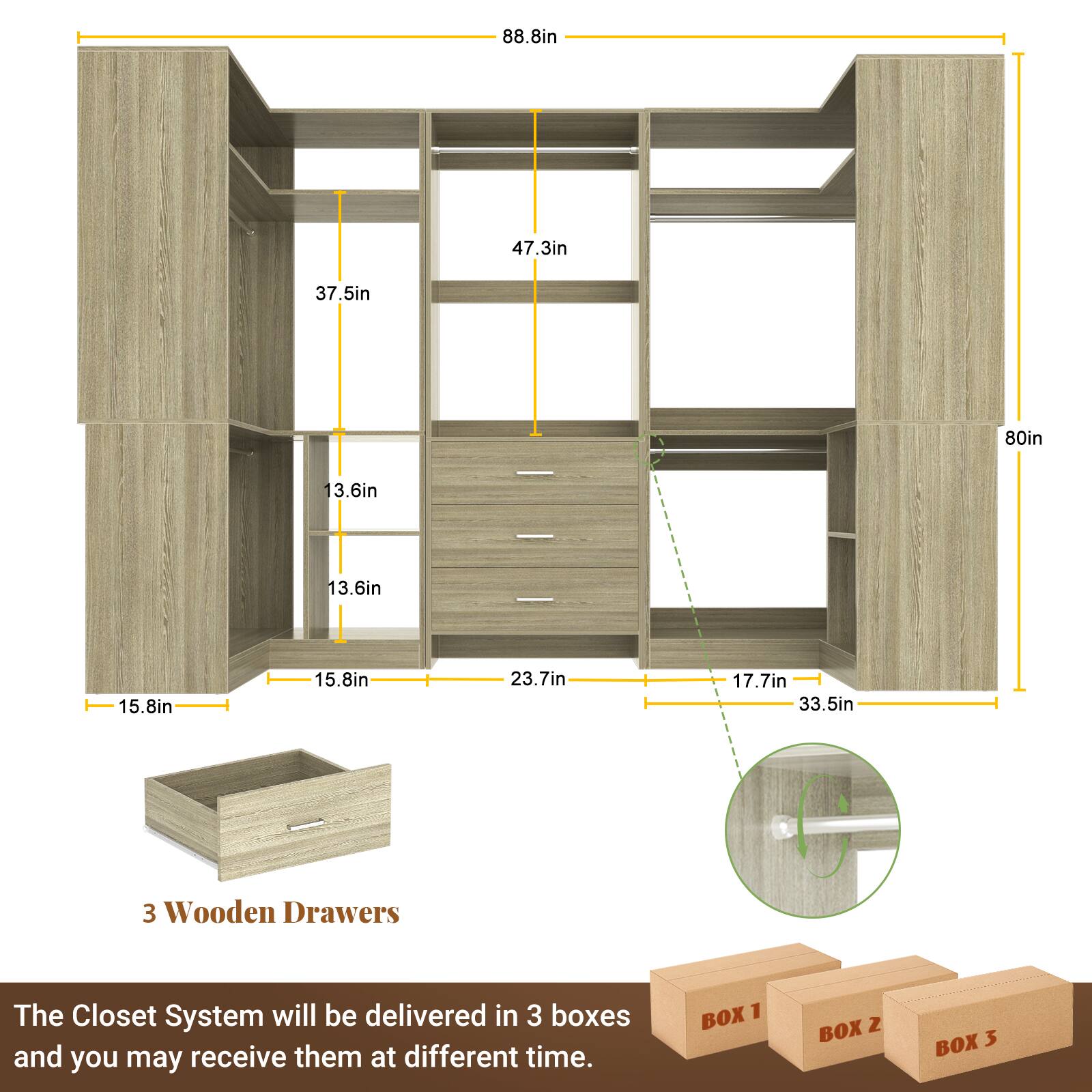 88.8in  
47.3in  
37.5in  
80in  
13.6in  
13.6in  
15.8in  
15.8in  
23.7in  
17.7in  
33.5in  

3 Wooden Drawers  

The Closet System will be delivered in 3 boxes and you may receive them at different times.  

BOX 1  
BOX 2  
BOX 3