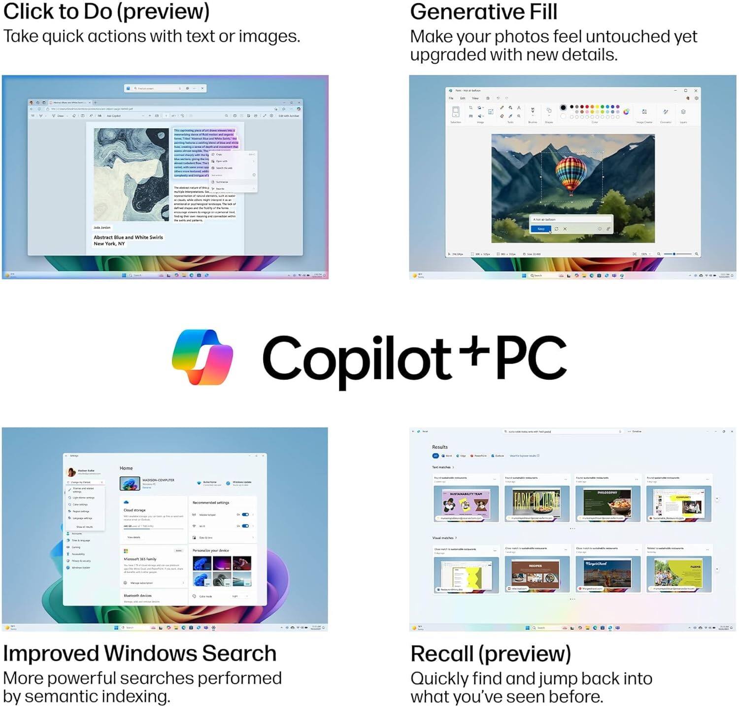 Click to Do (preview)  
Take quick actions with text or images.

Generative Fill  
Make your photos feel untouched yet upgraded with new details.

Copilot + PC

Improved Windows Search  
More powerful searches performed by semantic indexing.

Recall (preview)  
Quickly find and jump back into what you've seen before.