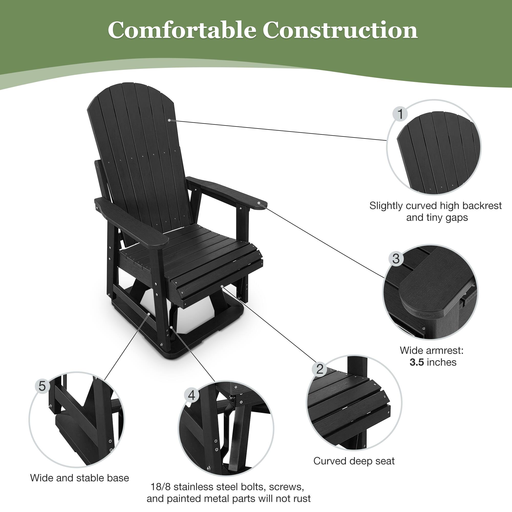 Comfortable Construction

1. Slightly curved high backrest and tiny gaps
2. Curved deep seat
3. Wide armrest: 3.5 inches
4. 18/8 stainless steel bolts, screws, and painted metal parts will not rust
5. Wide and stable base