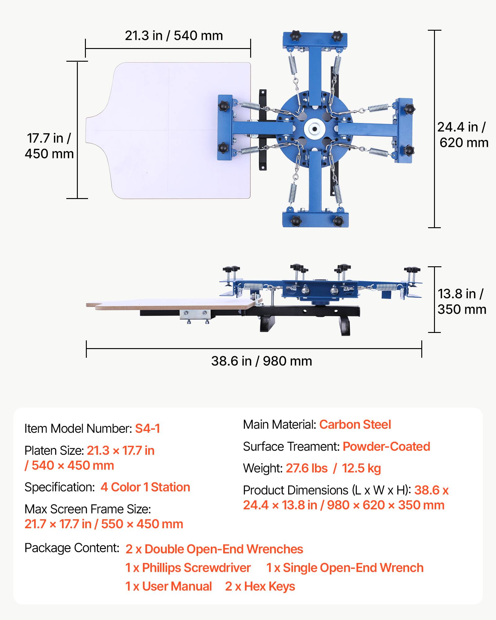 21.3 in / 540 mm  
17.7 in / 450 mm  
24.4 in / 620 mm  
13.8 in / 350 mm  
38.6 in / 980 mm  

Item Model Number: S4-1  
Platen Size: 21.3 x 17.7 in / 540 x 450 mm  
Specification: 4 Color 1 Station  
Max Screen Frame Size: 21.7 x 17.7 in / 550 x 450 mm  
Main Material: Carbon Steel  
Surface Treatment: Powder-Coated  
Weight: 27.6 lbs / 12.5 kg  
Product Dimensions (L x W x H): 38.6 x 24.4 x 13.8 in / 980 x 620 x 350 mm  

Package Content:  
2 x Double Open-End Wrenches  
1 x Phillips Screwdriver  
1 x Single Open-End Wrench  
1 x User Manual  
2 x Hex Keys
