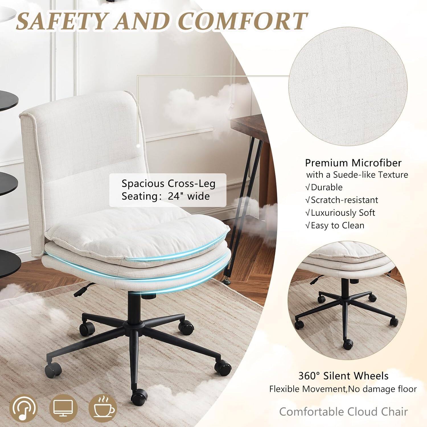 SAFETY AND COMFORT

Spacious Cross-Leg Seating: 24" wide

Premium Microfiber with a Suede-like Texture
- Durable
- Scratch-resistant
- Luxuriously Soft
- Easy to Clean

360° Silent Wheels
Flexible Movement, No damage floor

Comfortable Cloud Chair
