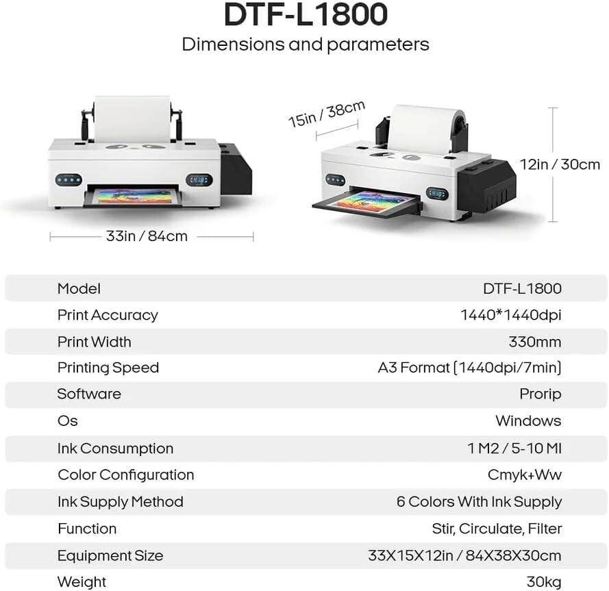 DTF-L1800  
Dimensions and parameters  

- **Model:** DTF-L1800  
- **Print Accuracy:** 1440*1440dpi  
- **Print Width:** 330mm  
- **Printing Speed:** A3 Format (1440dpi/7min)  
- **Software:** Prorip  
- **OS:** Windows  
- **Ink Consumption:** 1 M2 / 5-10 ML  
- **Color Configuration:** Cmyk+Ww  
- **Ink Supply Method:** 6 Colors With Ink Supply  
- **Function:** Stir, Circulate, Filter  
- **Equipment Size:** 33X15X12in / 84X38X30cm  
- **Weight:** 30kg  

Dimensions:  
- Length: 33in / 84cm  
- Width: 15in / 38cm  
- Height: 12in / 30cm