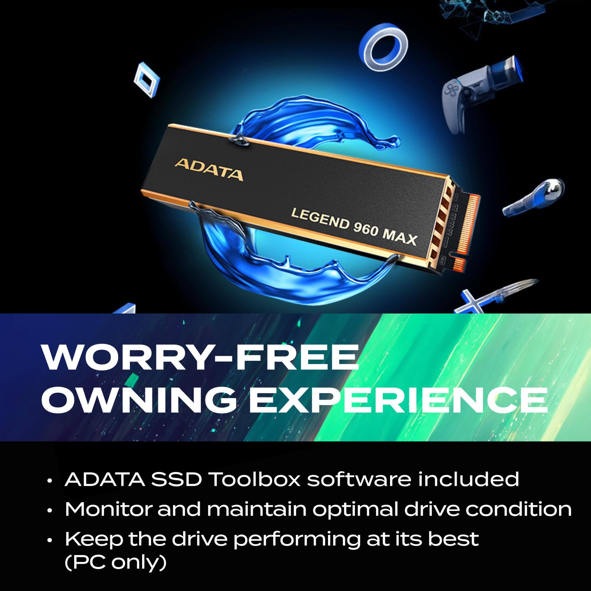 ADATA LEGEND 960 MAX  
2.9999  
WORRY-FREE OWNING EXPERIENCE  
ADATA SSD Toolbox software included  
Monitor and maintain optimal drive condition  
Keep the drive performing at its best (PC only)