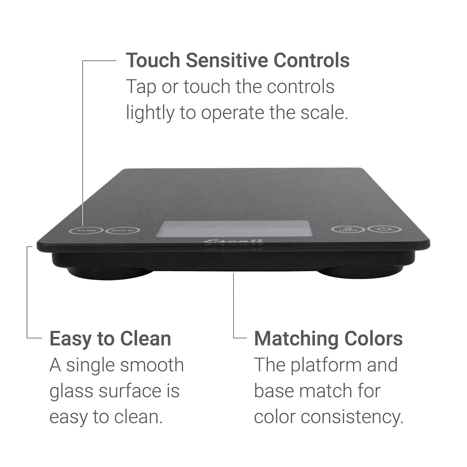 Touch Sensitive Controls  
Tap or touch the controls lightly to operate the scale.  

Easy to Clean  
A single smooth glass surface is easy to clean.  

Matching Colors  
The platform and base match for color consistency.
