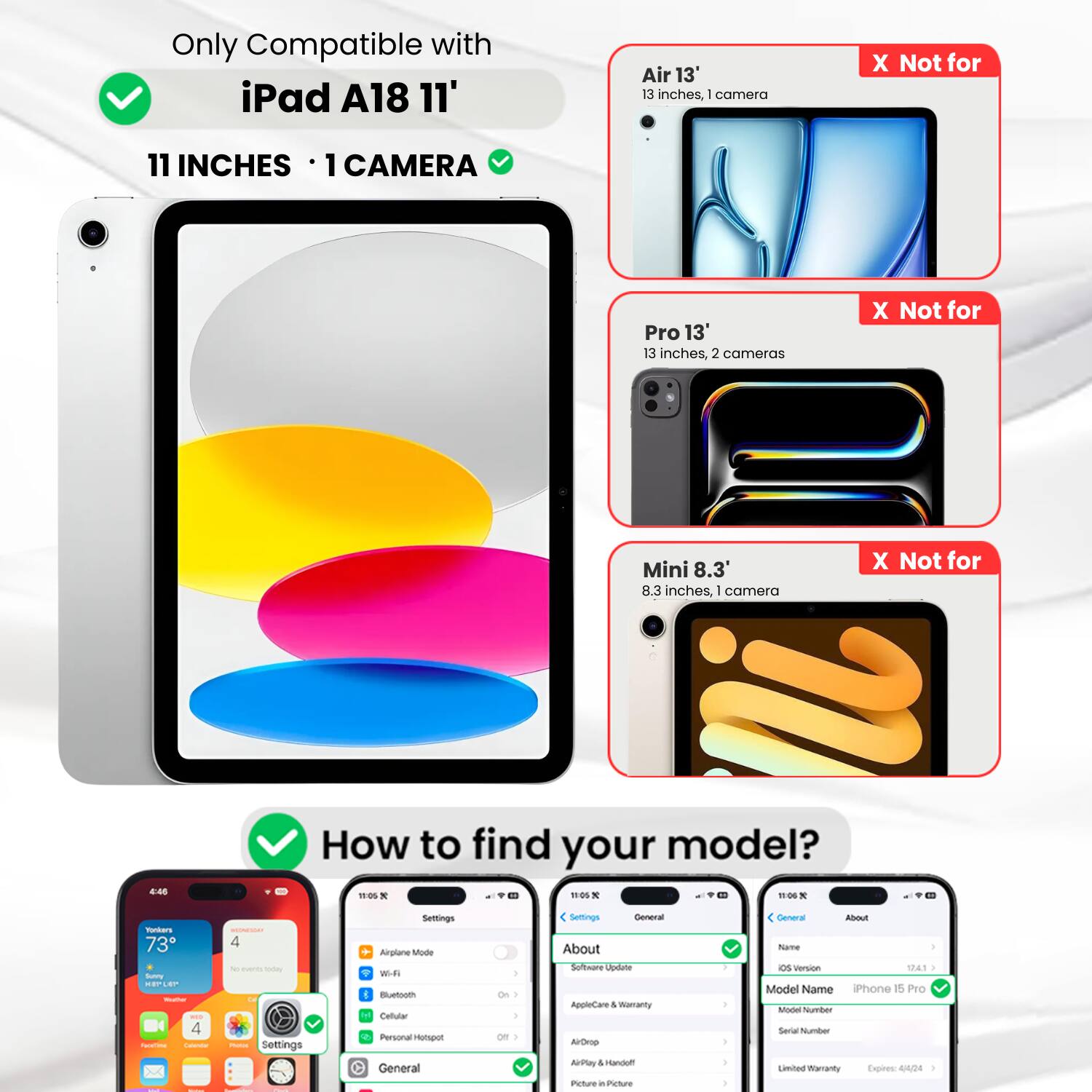 Only Compatible with iPad A18 11'  
11 INCHES • 1 CAMERA ✔️  
Air 13'  
13 inches, 1 camera  
X Not for  
Pro 13'  
13 inches, 2 cameras  
X Not for  
Mini 8.3'  
8.3 inches, 1 camera  
X Not for  

How to find your model?  

Settings  
Airplane Mode  
Wi-Fi  
Bluetooth  
Cellular  
Personal Hotspot  
General  
About  
Software Update  
AppleCare & Warranty  
Model Name  
iPhone 15 Pro  
Model Number  
Serial Number  
Limited Warranty  
Expires 04/24
