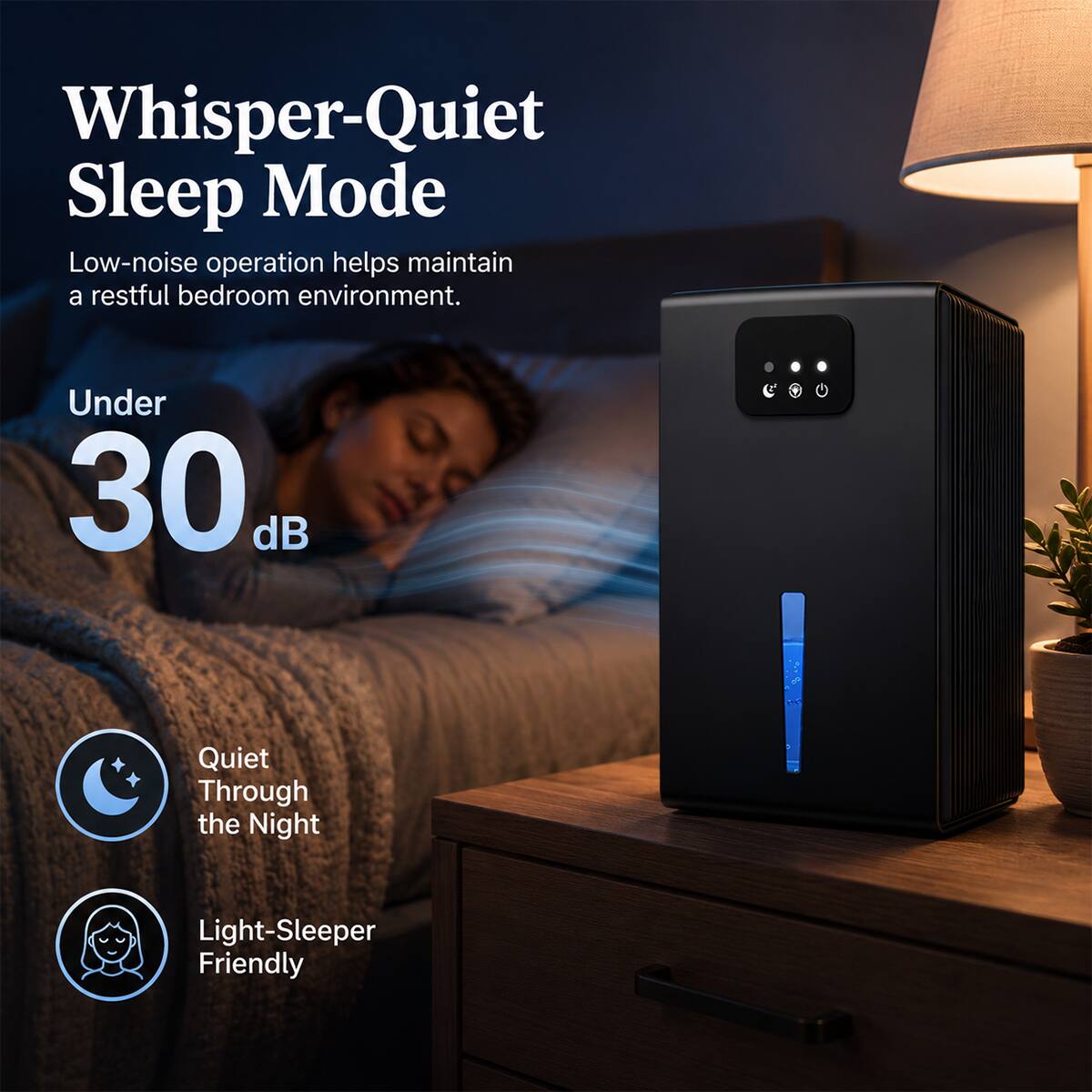 Whisper-Quiet Sleep Mode  
Low-noise operation helps maintain a restful bedroom environment.  
Under 30 dB  
Quiet Through the Night  
Light-Sleeper Friendly