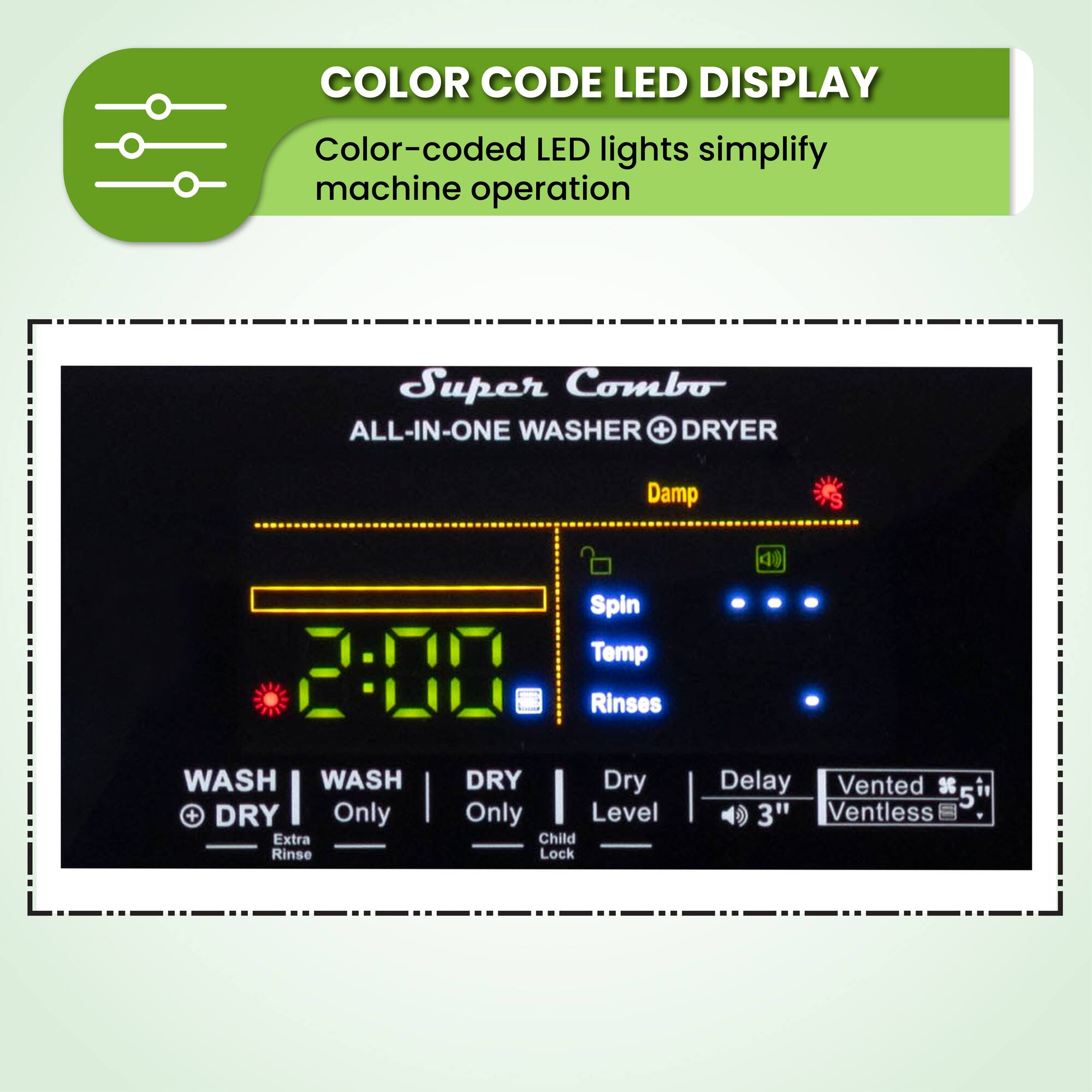 COLOR CODE LED DISPLAY
Color-coded LED lights simplify machine operation
Super Combo
ALL-IN-ONE WASHER + DRYER
Damp
Spin
Temp
Rinses
WASH
WASH + DRY
Only
Extra Rinse
DRY
Dry Only
Level
Child Lock
Delay
Vented 3
5
3"
Ventless