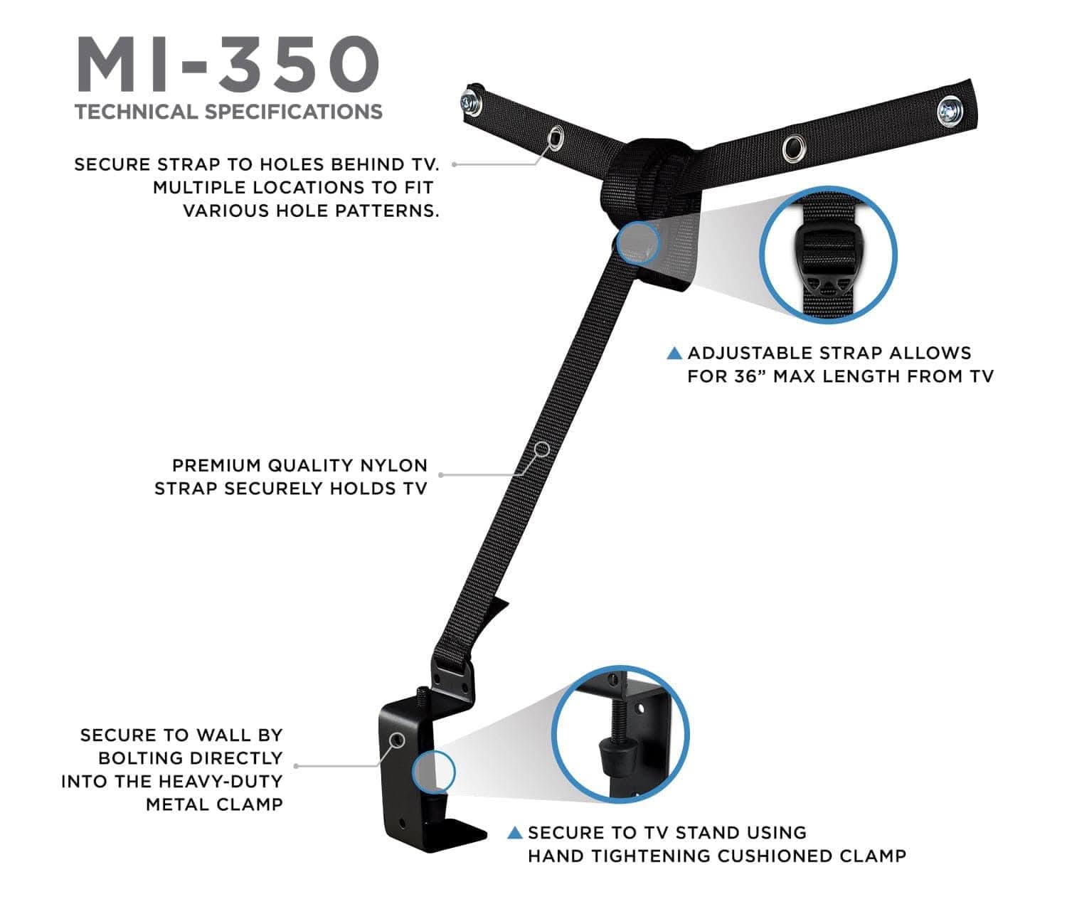 MI-350  
TECHNICAL SPECIFICATIONS  

- SECURE STRAP TO HOLES BEHIND TV.  
- MULTIPLE LOCATIONS TO FIT VARIOUS HOLE PATTERNS.  
- ADJUSTABLE STRAP ALLOWS FOR 36" MAX LENGTH FROM TV  
- PREMIUM QUALITY NYLON STRAP SECURELY HOLDS TV  
- SECURE TO WALL BY BOLTING DIRECTLY INTO THE HEAVY-DUTY METAL CLAMP  
- SECURE TO TV STAND USING HAND TIGHTENING CUSHIONED CLAMP