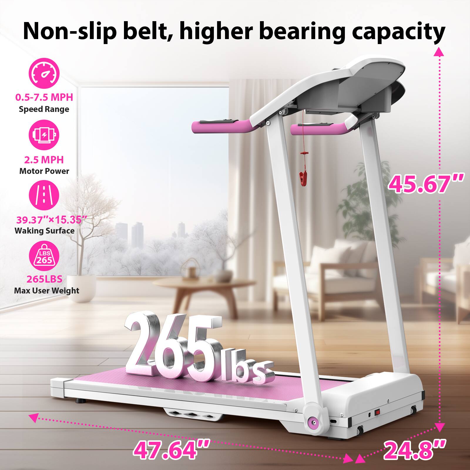 Non-slip belt, higher bearing capacity

- 0.5-7.5 MPH Speed Range
- 2.5 MPH Motor Power
- 39.37" x 15.35" Walking Surface
- 265 LBS Max User Weight

Dimensions:
- 45.67" (height)
- 47.64" (length)
- 24.8" (width)