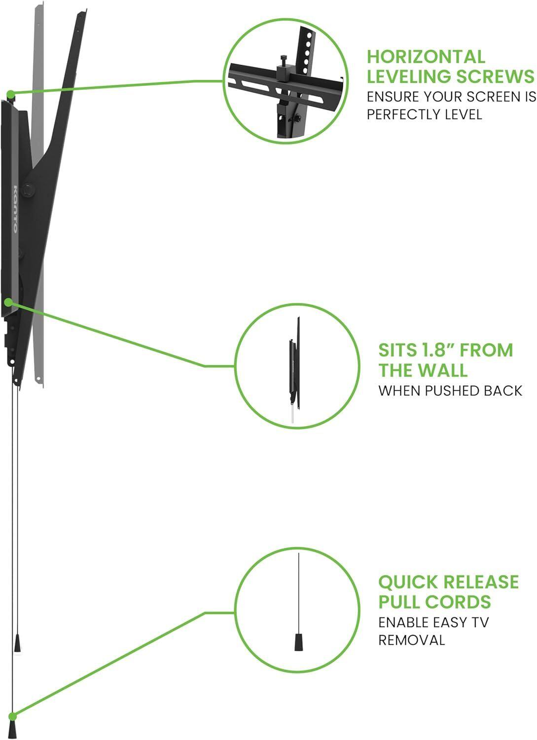 HORIZONTAL LEVELING SCREWS ENSURE YOUR SCREEN IS PERFECTLY LEVEL. KOA SITS 1.8" FROM THE WALL WHEN PUSHED BACK. QUICK RELEASE PULL CORDS ENABLE EASY TV REMOVAL.