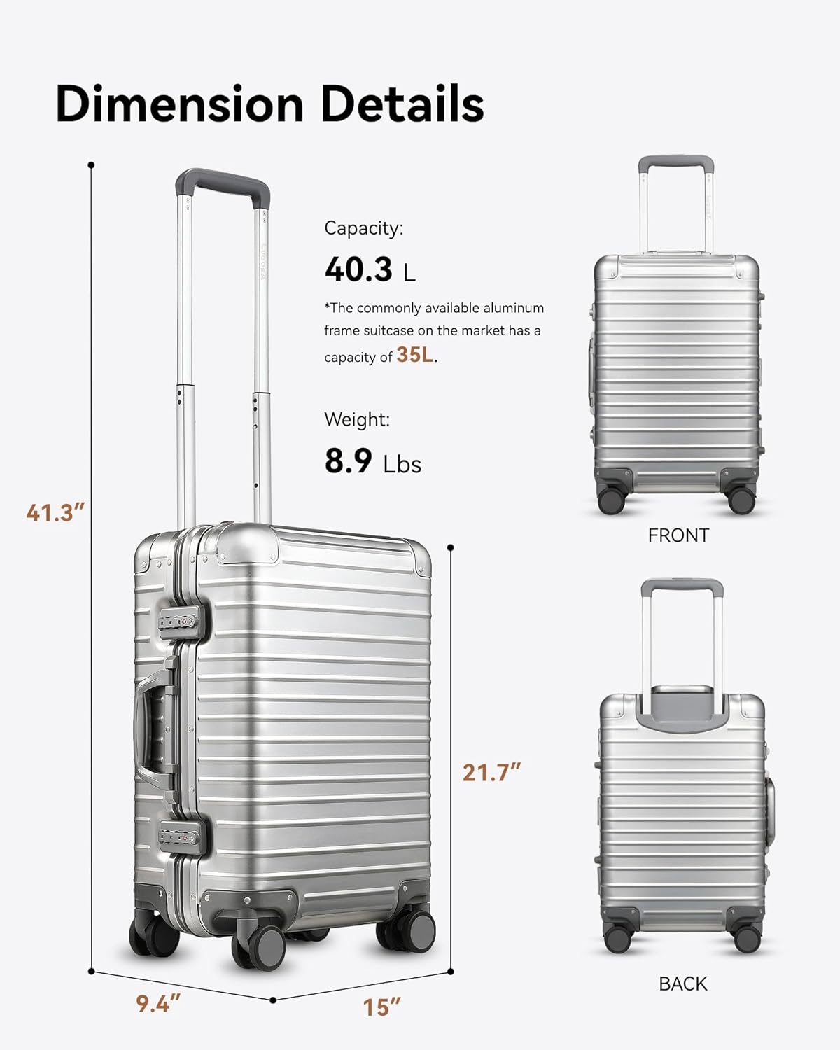 Dimension Details  
Capacity: 40.3 L  
*The commonly available aluminum frame suitcase on the market has a capacity of 35L.  
Weight: 8.9 Lbs  

Front: 21.7"  
Back: 15"  
Height: 41.3"  
Width: 9.4"