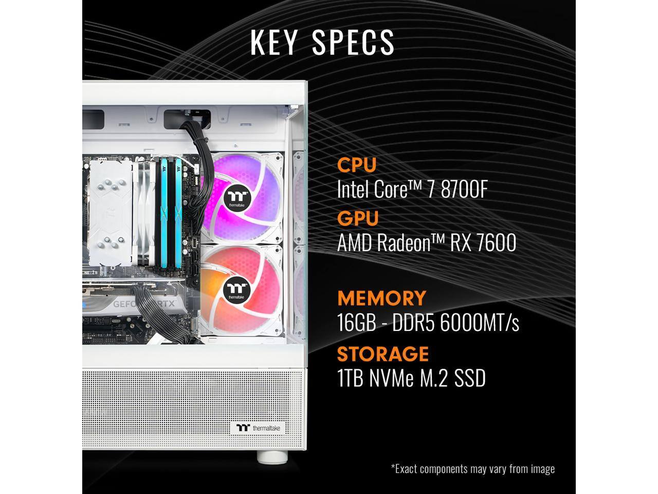 KEY SPECS  
CPU: Intel Core™ 7 8700F  
GPU: AMD Radeon™ RX 7600  
MEMORY: 16GB - DDR5 6000MT/s  
STORAGE: 1TB NVMe M.2 SSD  

*Exact components may vary from image