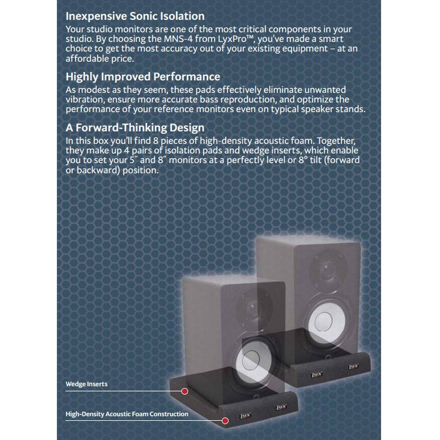 Inexpensive Sonic Isolation

Your studio monitors are one of the most critical components in your studio. By choosing the MNS-4 from LyxProTM you've made a smart choice to get the most accuracy out of your existing equipment at an affordable price.

Highly Improved Performance

As modest as they seem, these pads effectively eliminate unwanted vibration, ensure more accurate bass reproduction, and optimize the performance of your reference monitors even on typical speaker stands.

A Forward-Thinking Design

In this box you'll find 8 pieces of high-density acoustic foam. Together, they make up 4 pairs of isolation pads and wedge inserts, which enable you to set your 5 and 8" monitors at a perfectly level or 8 tilt (forward or backward) position.

Wedge Inserts

High-Density Acoustic Foam Construction