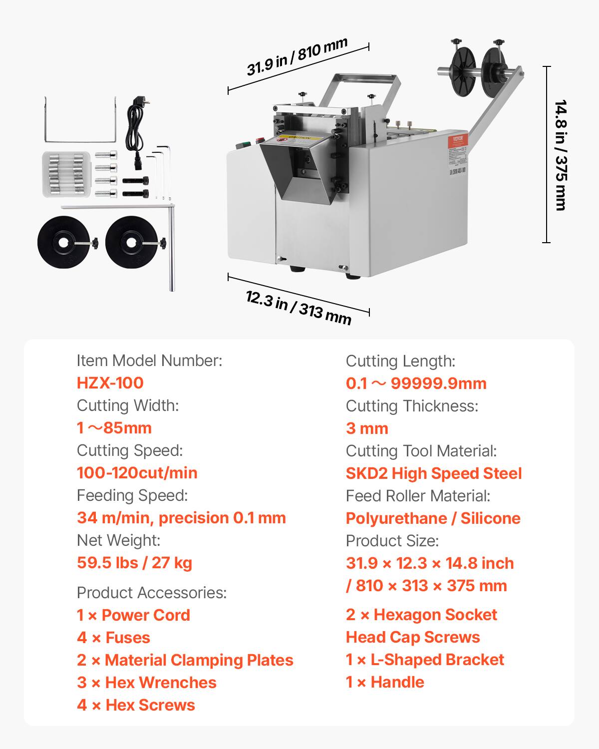 810 mm  
31.9 in / 810 mm  
31.9 in / 14.8 in / 375 mm  
12.3 in / 313 mm  

Item Model Number: HZX-100  
Cutting Width: 1 ~ 85 mm  
Cutting Speed: 100-120 cut/min  
Feeding Speed: 34 m/min, precision 0.1 mm  
Net Weight: 59.5 lbs / 27 kg  

Product Accessories:  
1 x Power Cord  
4 x Fuses  
2 x Material Clamping Plates  
3 x Wrenches  
4 x Hex Screws  

Cutting Length: 0.1 ~ 99999.9 mm  
Cutting Thickness: 3 mm  
Cutting Tool Material: SKD2 High Speed Steel  
Feed Roller Material: Polyurethane / Silicone  

Product Size: 31.9 x 12.3 x 14.8 inch / 810 x 313 x 375 mm  
2 x Hexagon Socket Head Cap Screws  
1 x L-Shaped Bracket  
1