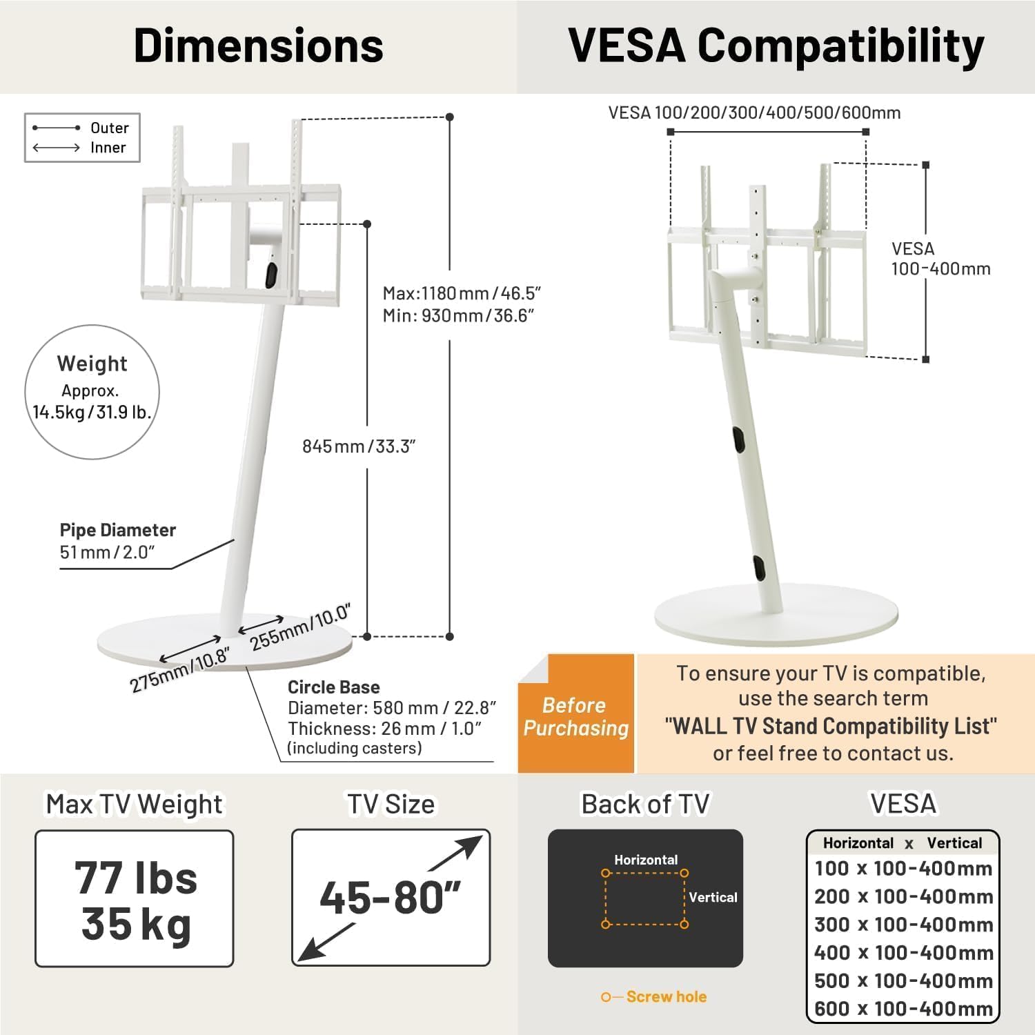 **Dimensions**

- **Outer**: Max: 1180 mm / 46.5"  
  Min: 930 mm / 36.6"
- **Inner**: 845 mm / 33.3"
- **Pipe Diameter**: 51 mm / 2.0"
- **Circle Base**:  
  - Diameter: 580 mm / 22.8"  
  - Thickness: 26 mm / 1.0" (including casters)

**Weight**: Approx. 14.5 kg / 31.9 lb.

**VESA Compatibility**

- VESA 100/200/300/400/500/600mm  
- VESA 100-400mm

**Max TV Weight**: 77 lbs / 35 kg

**TV Size**: 45-80"

**Back of TV**

- Horizontal x Vertical Screw hole  
  - 100 x 100-400mm  
  - 200 x 100-400mm  
  - 300 x