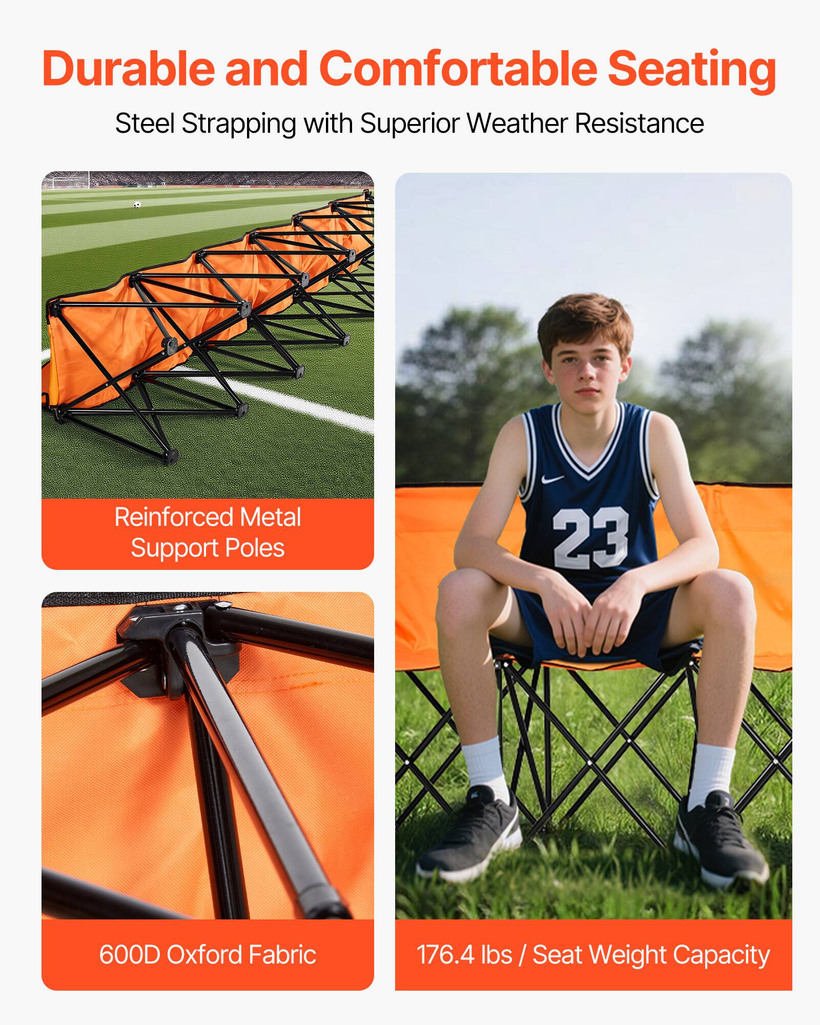 Durable and Comfortable Seating  
Steel Strapping with Superior Weather Resistance  

Reinforced Metal Support Poles  

600D Oxford Fabric  

176.4 lbs / Seat Weight Capacity