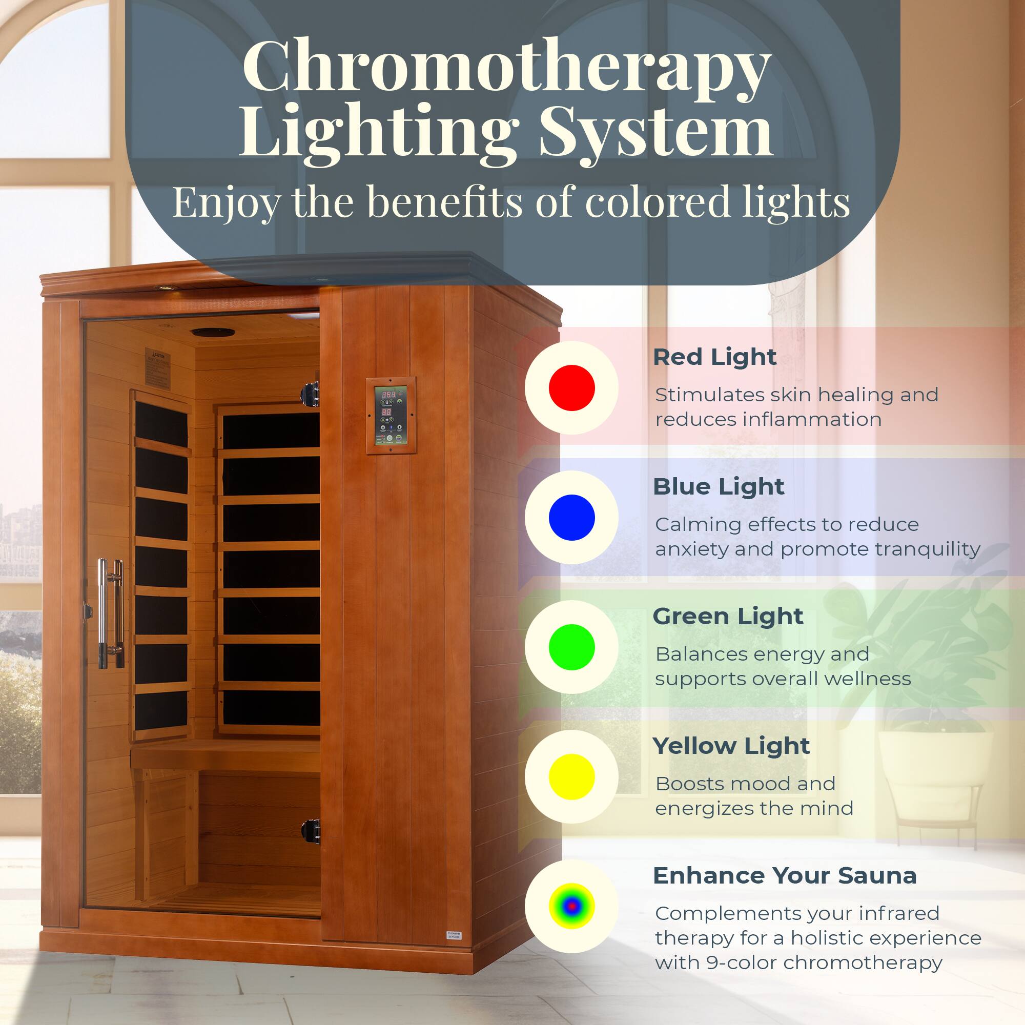 Chromotherapy Lighting System  
Enjoy the benefits of colored lights

- Red Light  
  Stimulates skin healing and reduces inflammation

- Blue Light  
  Calming effects to reduce anxiety and promote tranquility

- Green Light  
  Balances energy and supports overall wellness

- Yellow Light  
  Boosts mood and energizes the mind

Enhance Your Sauna  
Complements your infrared therapy for a holistic experience with 9-color chromotherapy