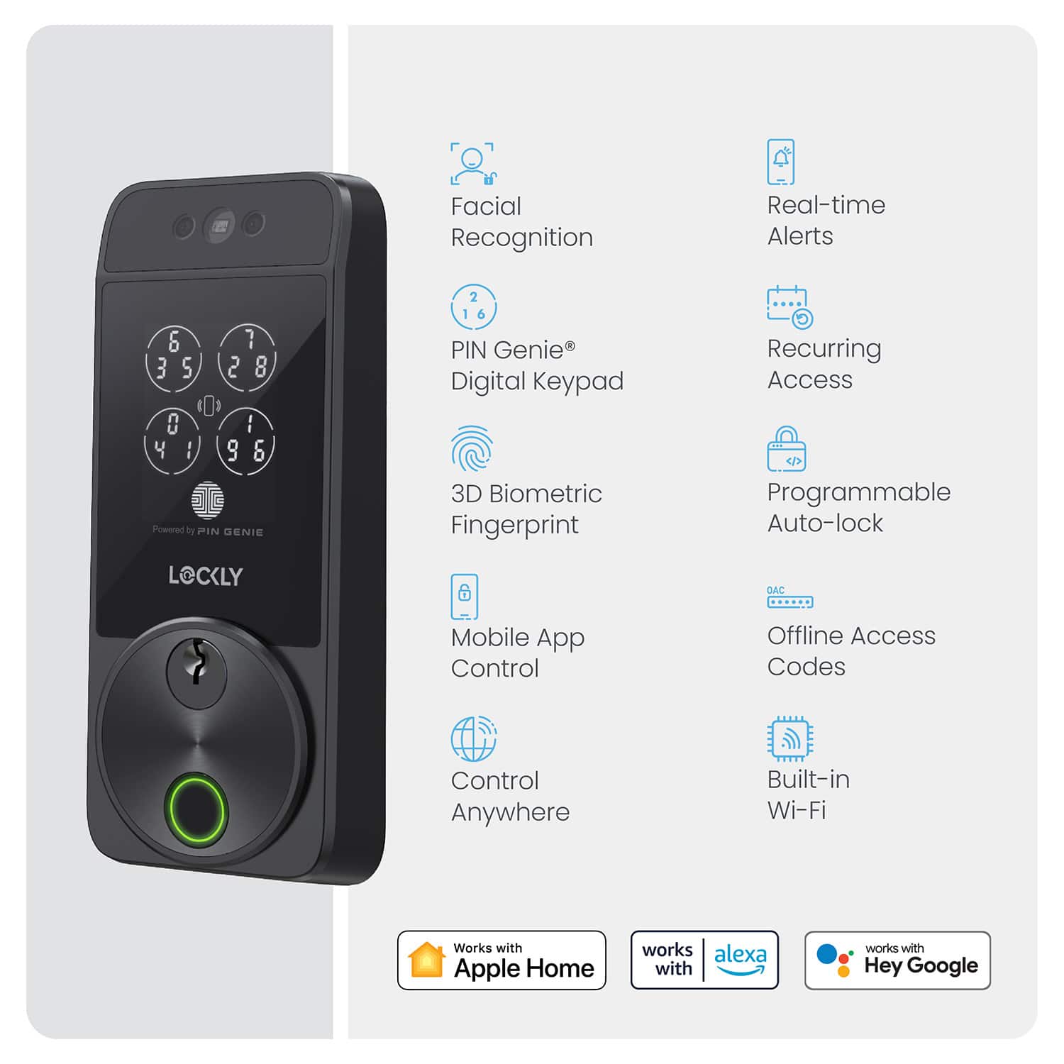 Facial Recognition, Real-time Alerts, PIN Genie Digital Keypad, 3D Biometric Fingerprint, Recurring Access, Programmable Auto-lock, Mobile App Control, Offline Access Codes, Built-in Wi-Fi, Control Anywhere, Works with Apple Home, works with Alexa, works with Hey Google
