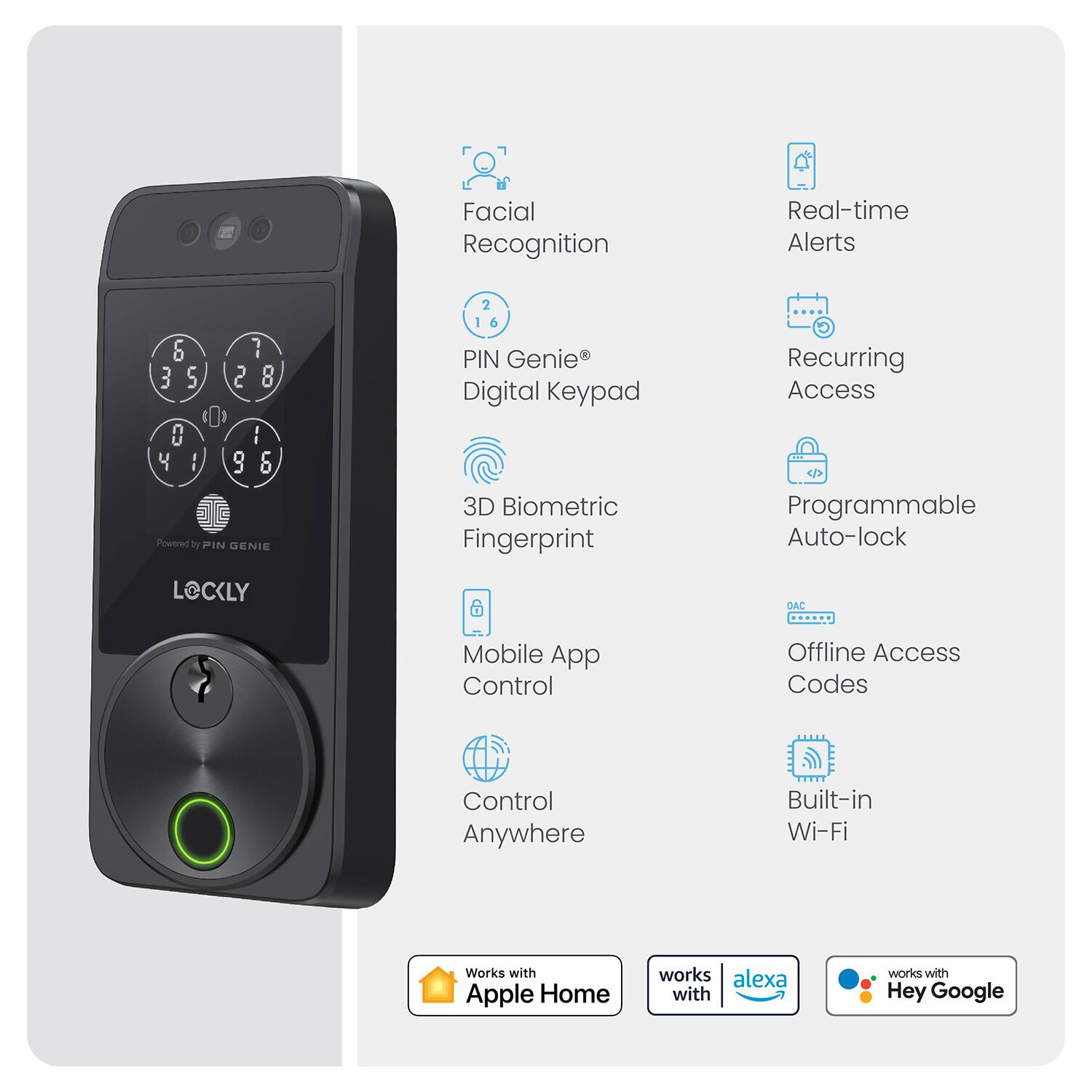 Facial Recognition, Real-time Alerts, PIN Genie Digital Keypad, 3D Biometric Fingerprint, Recurring Access, Programmable Auto-lock, Mobile App Control, Offline Access Codes, Built-in Wi-Fi, Control Anywhere, Works with Apple Home, works with Alexa, works with Hey Google