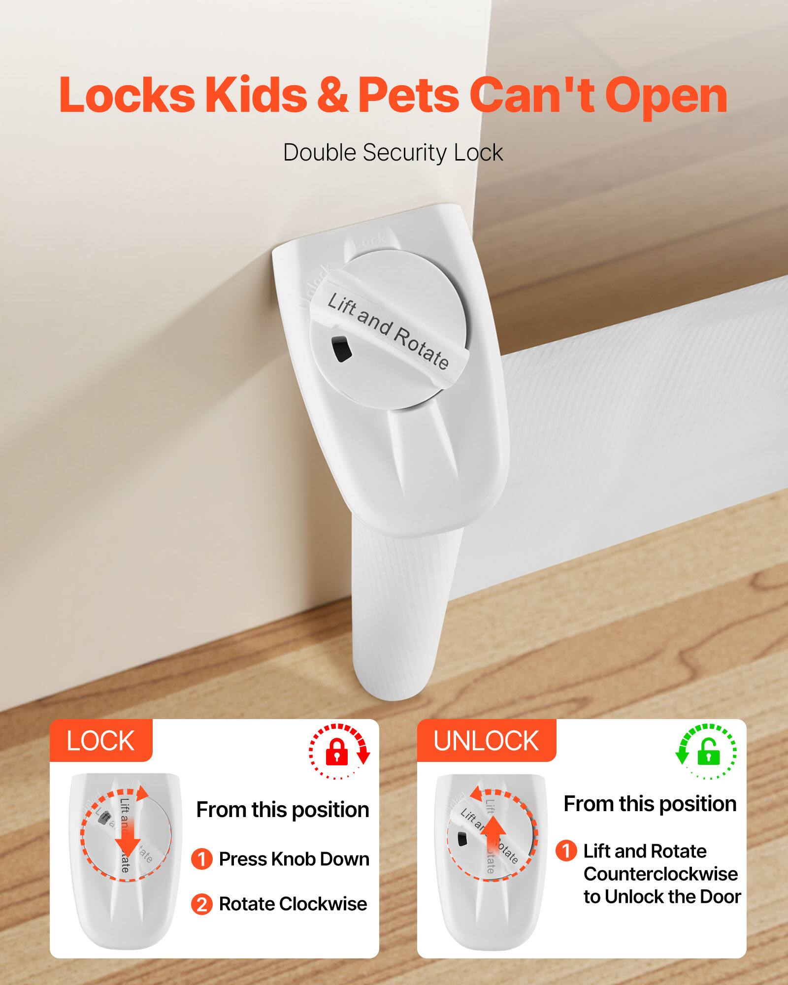 Locks Kids & Pets Can't Open

Double Security Lock

Lift and Rotate

LOCK
From this position
1. Press Knob Down
2. Rotate Clockwise

UNLOCK
From this position
1. Lift and Rotate Counterclockwise to Unlock the Door