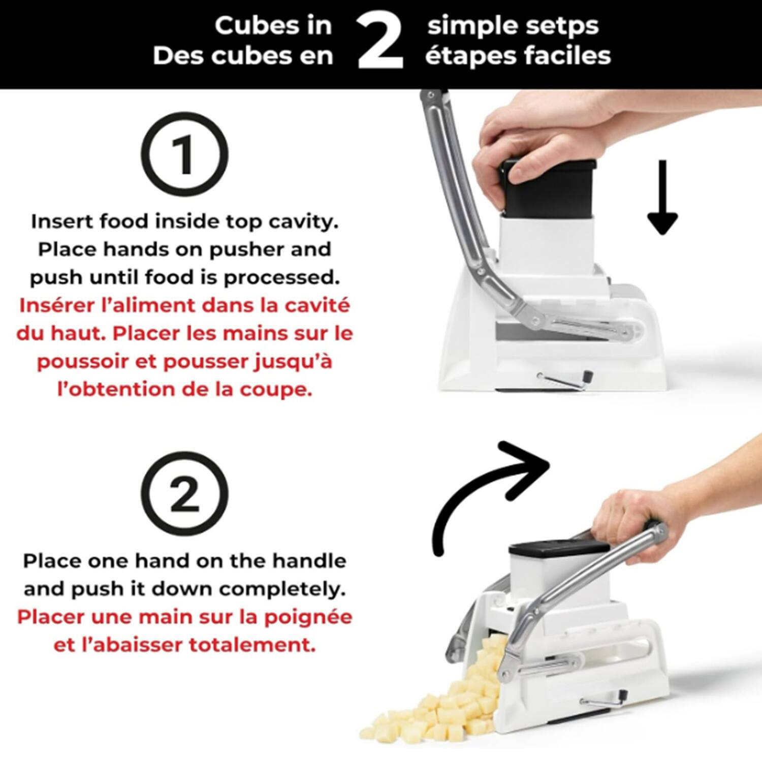 Cubes in 2 simple steps  
Des cubes en 2 étapes faciles  

1. Insert food inside top cavity. Place hands on pusher and push until food is processed.  
Insérer l'aliment dans la cavité du haut. Placer les mains sur le poussoir et pousser jusqu'à l'obtention de la coupe.  

2. Place one hand on the handle and push it down completely.  
Placer une main sur la poignée et l'abaisser totalement.