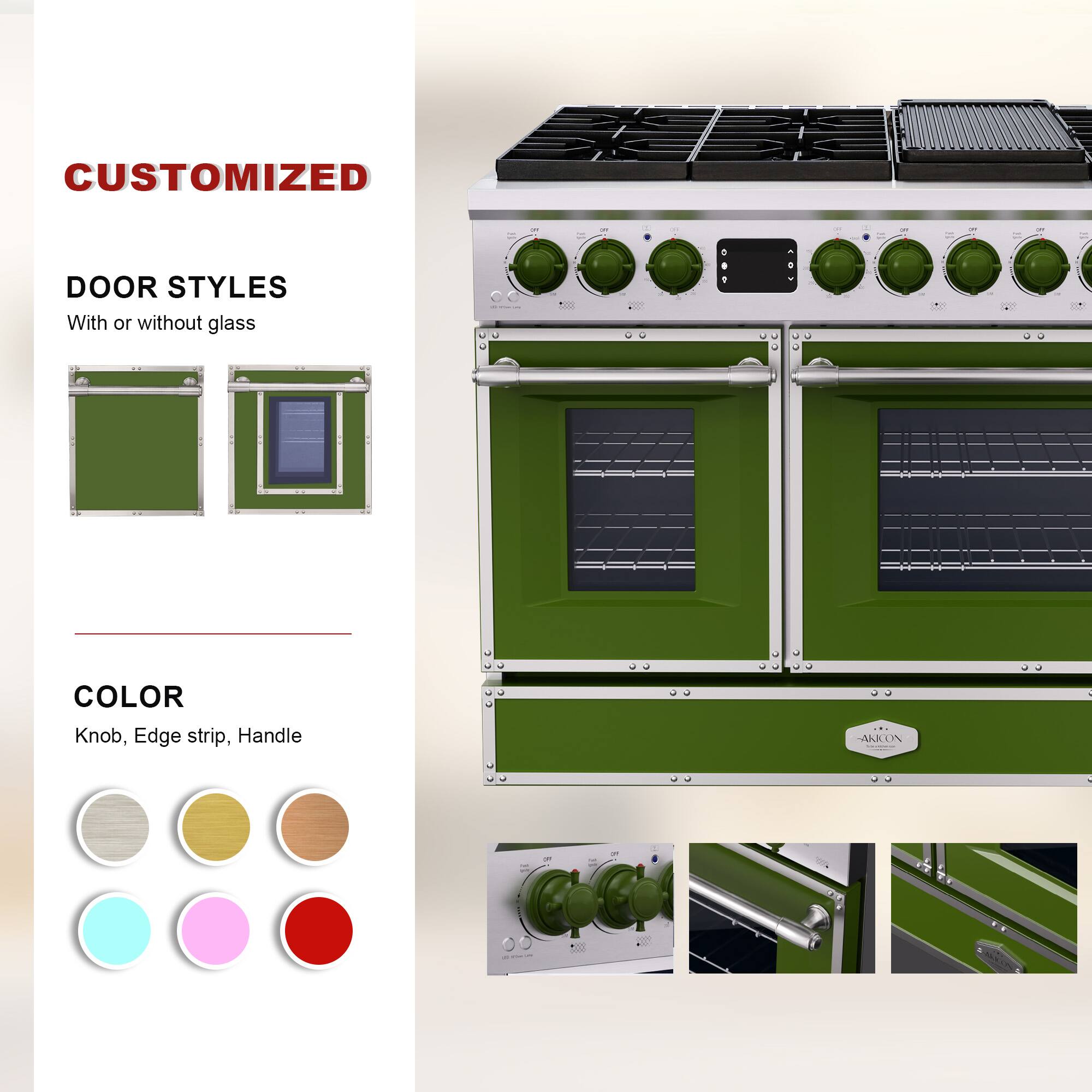 CUSTOMIZED  
DOOR STYLES  
With or without glass  

COLOR  
Knob, Edge strip, Handle  

AAKON