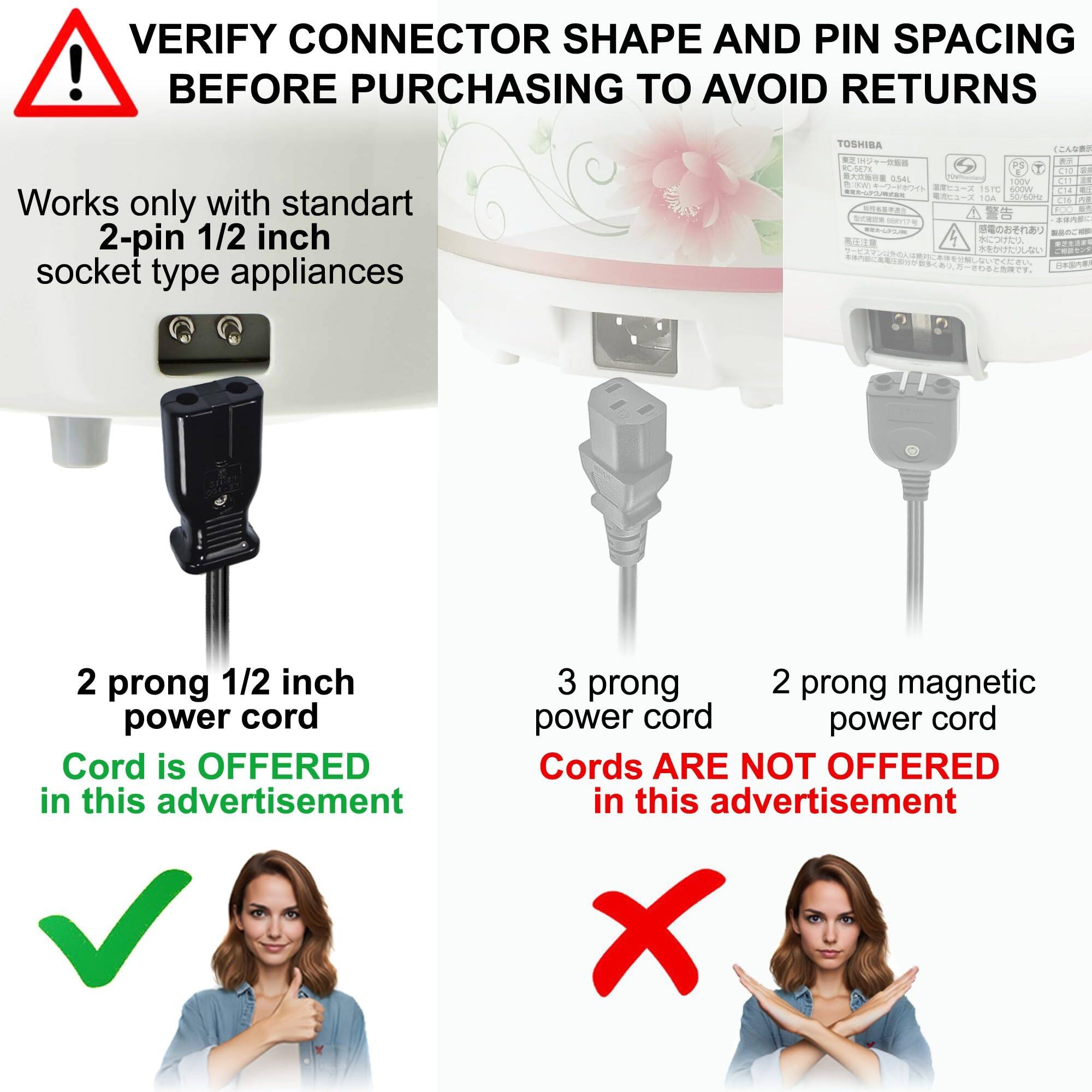 VERIFY CONNECTOR SHAPE AND PIN SPACING BEFORE PURCHASING TO AVOID RETURNS

Works only with standard 2-pin 1/2 inch socket type appliances

2 prong 1/2 inch power cord
Cord is OFFERED in this advertisement

3 prong power cord
Cords ARE NOT OFFERED in this advertisement

2 prong magnetic power cord
Cords ARE NOT OFFERED in this advertisement