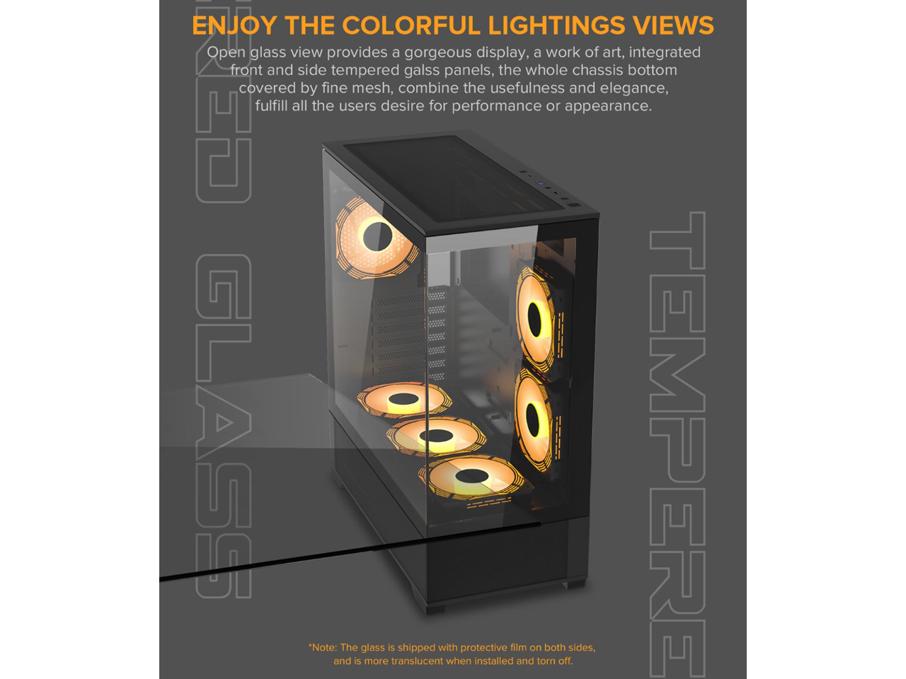ENJOY THE COLORFUL LIGHTINGS VIEWS

Open glass view provides a gorgeous display, a work of art, integrated front and side tempered glass panels, the whole chassis bottom covered by fine mesh, combine the usefulness and elegance, fulfill all the users desire for performance or appearance.

GLASS TEMPERED

*Note: The glass is shipped with protective film on both sides, and is more translucent when installed and torn off.