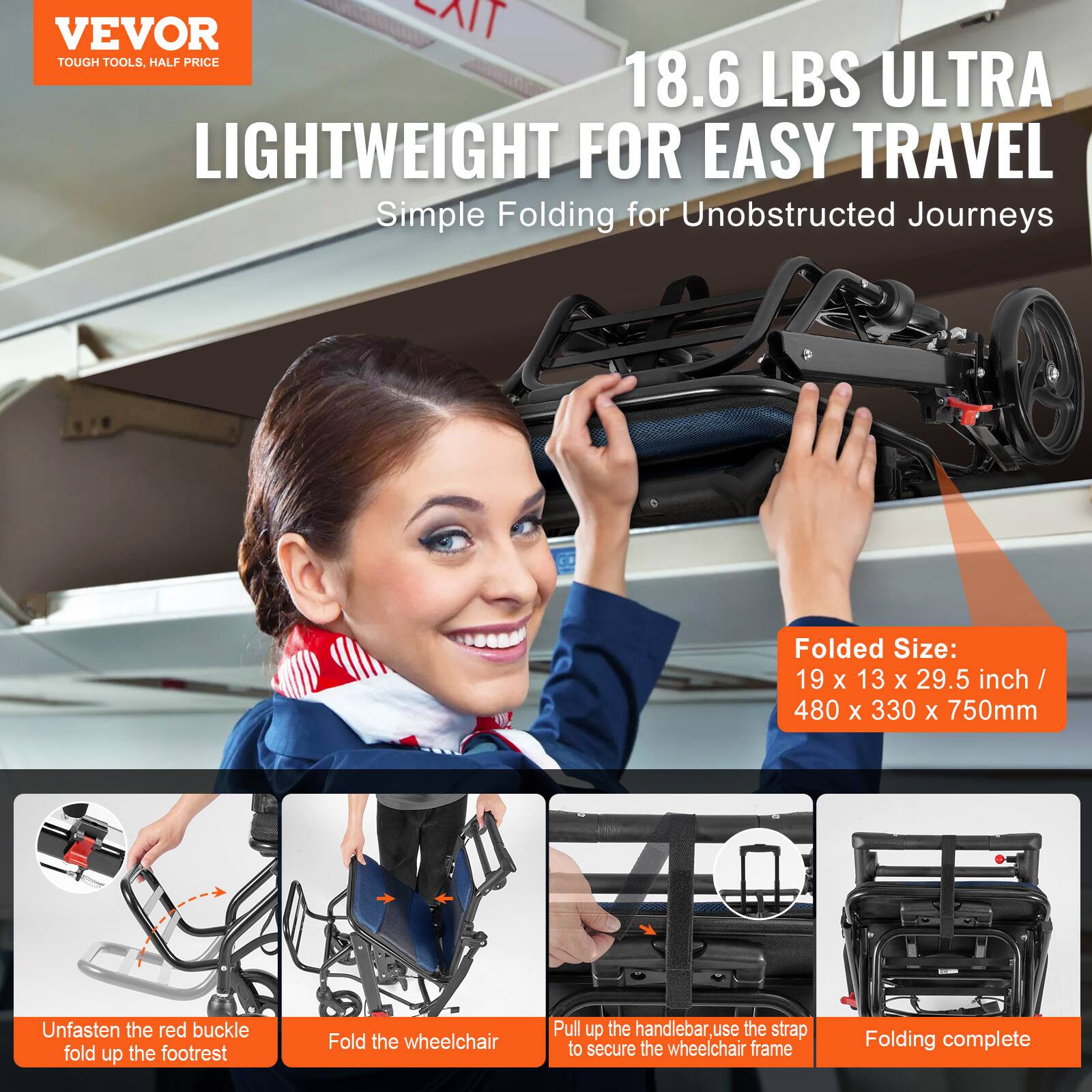 VEVOR  
TOUGH TOOLS, HALF PRICE  

18.6 LBS ULTRA LIGHTWEIGHT FOR EASY TRAVEL  
Simple Folding for Unobstructed Journeys  

Folded Size:  
19 x 13 x 29.5 inch / 480 x 330 x 750mm  

Unfasten the red buckle, fold up the footrest  
Fold the wheelchair  
Pull up the handlebar, use the strap to secure the wheelchair frame  
Folding complete