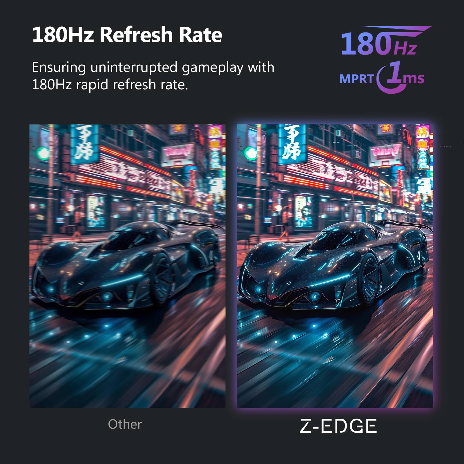 180Hz Refresh Rate  
Ensuring uninterrupted gameplay with 180Hz rapid refresh rate.  

180Hz MPRT 1ms  

Other  
Z-EDGE
