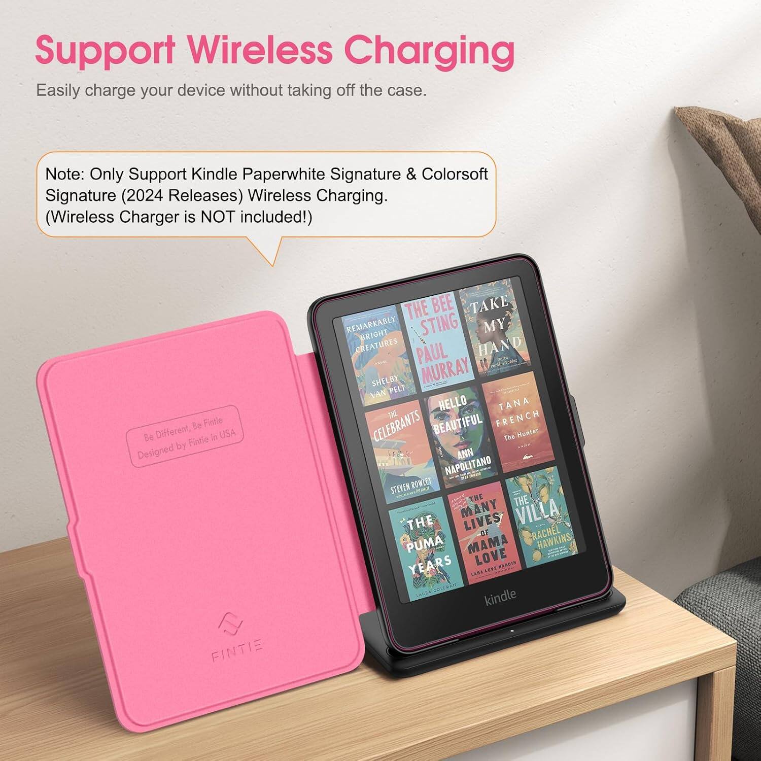 Support Wireless Charging  
Easily charge your device without taking off the case.  

Note: Only Support Kindle Paperwhite Signature & Colorsoft Signature (2024 Releases) Wireless Charging. (Wireless Charger is NOT included!)  

Be Different, Be Fintie  
Designed by FINTIE in USA  

THE BEE TAKE REMARKABLY BRIGHT STING MY CREATURES PAUL HAND SHELBY MURRAY VAN PELT HELLO TANA CELEBRANTS BEAUTIFUL FRENCH The Hunter ANN NAPOLITANO STEVEN POWLEY THE THE THE MANY LIVES VILLA OF RACHEL HAWKINS PUMA MAMA LOVE YEARS LESS HAMBAN CAOSA, COLEMAN kindle