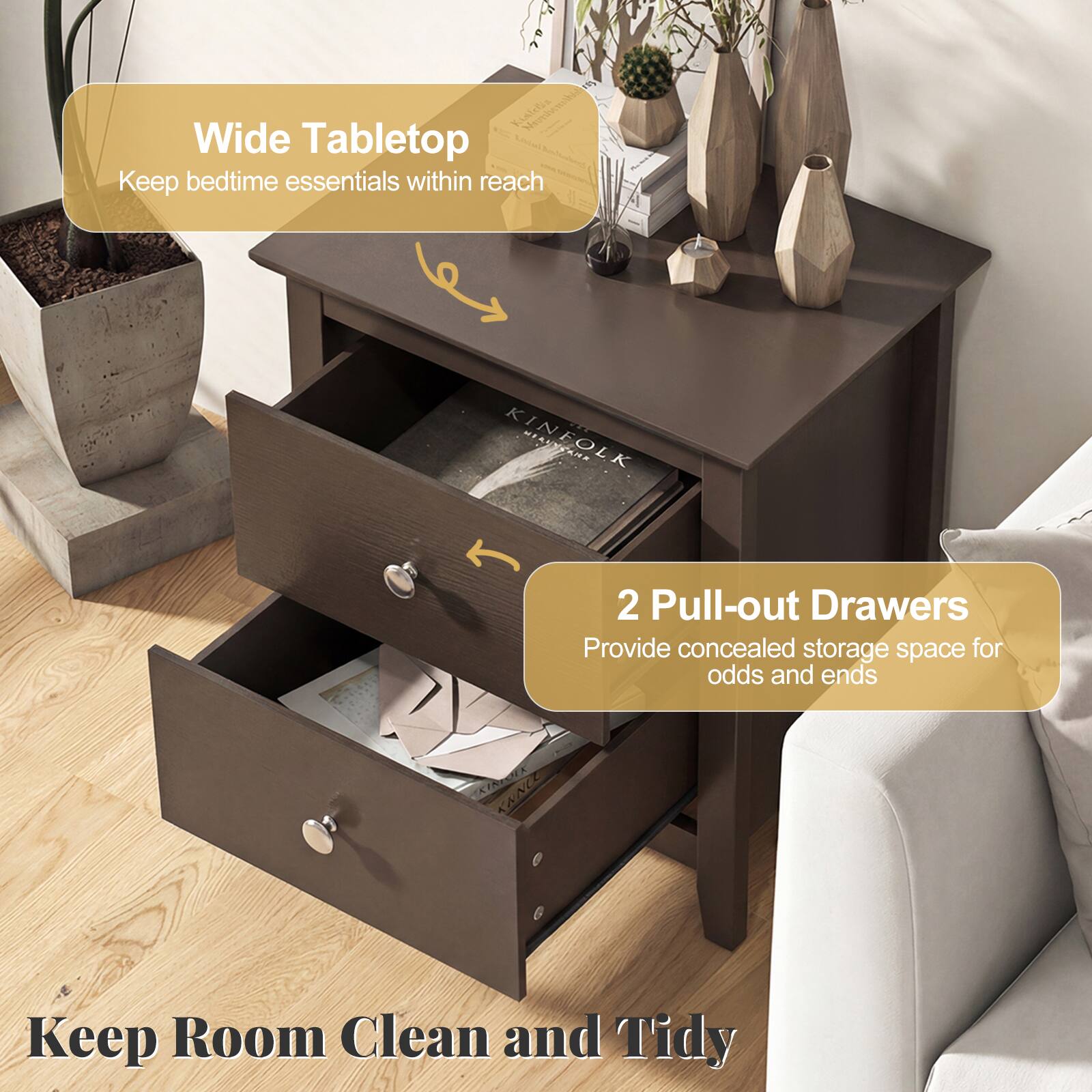 Wide Tabletop  
Keep bedtime essentials within reach  

2 Pull-out Drawers  
Provide concealed storage space for odds and ends  

Keep Room Clean and Tidy
