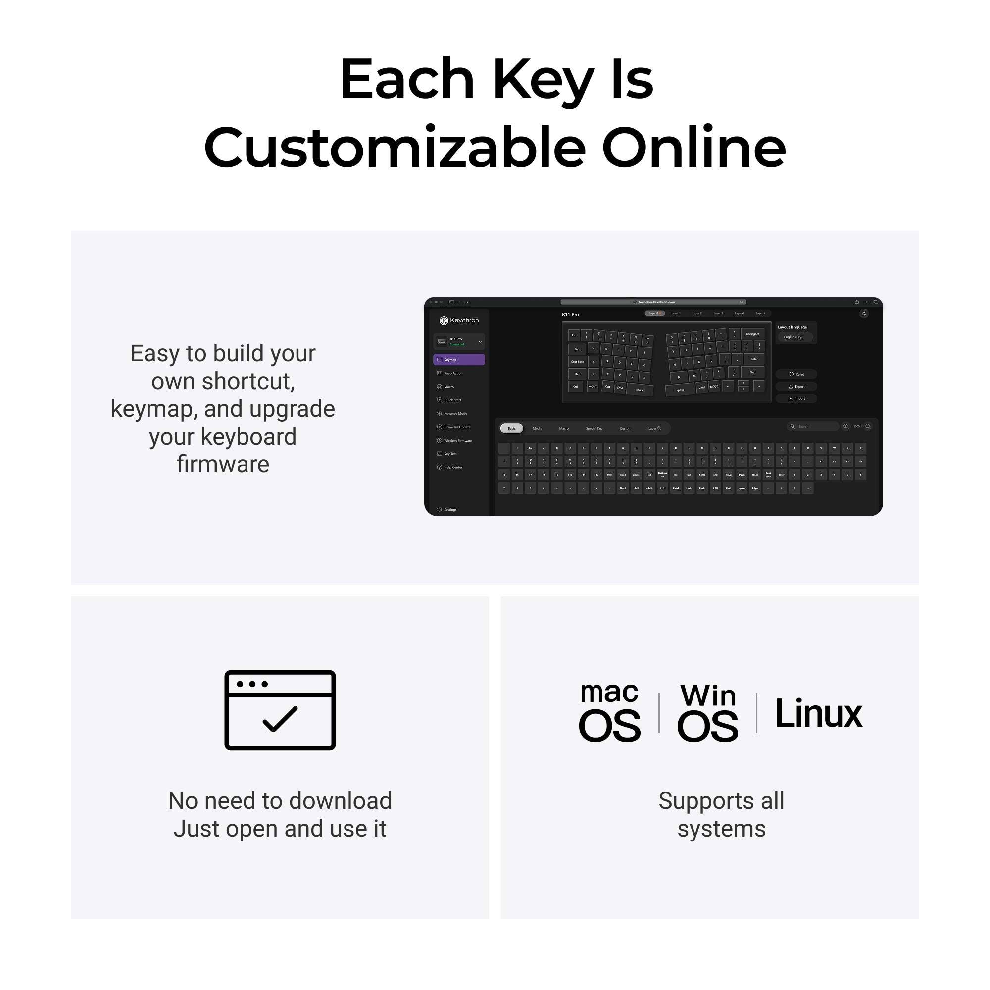 Each Key Is Customizable Online

Keychron

Easy to build your own shortcut, keymap, and upgrade your keyboard firmware

No need to download Just open and use it

mac OS | Win OS | Linux

Supports all systems