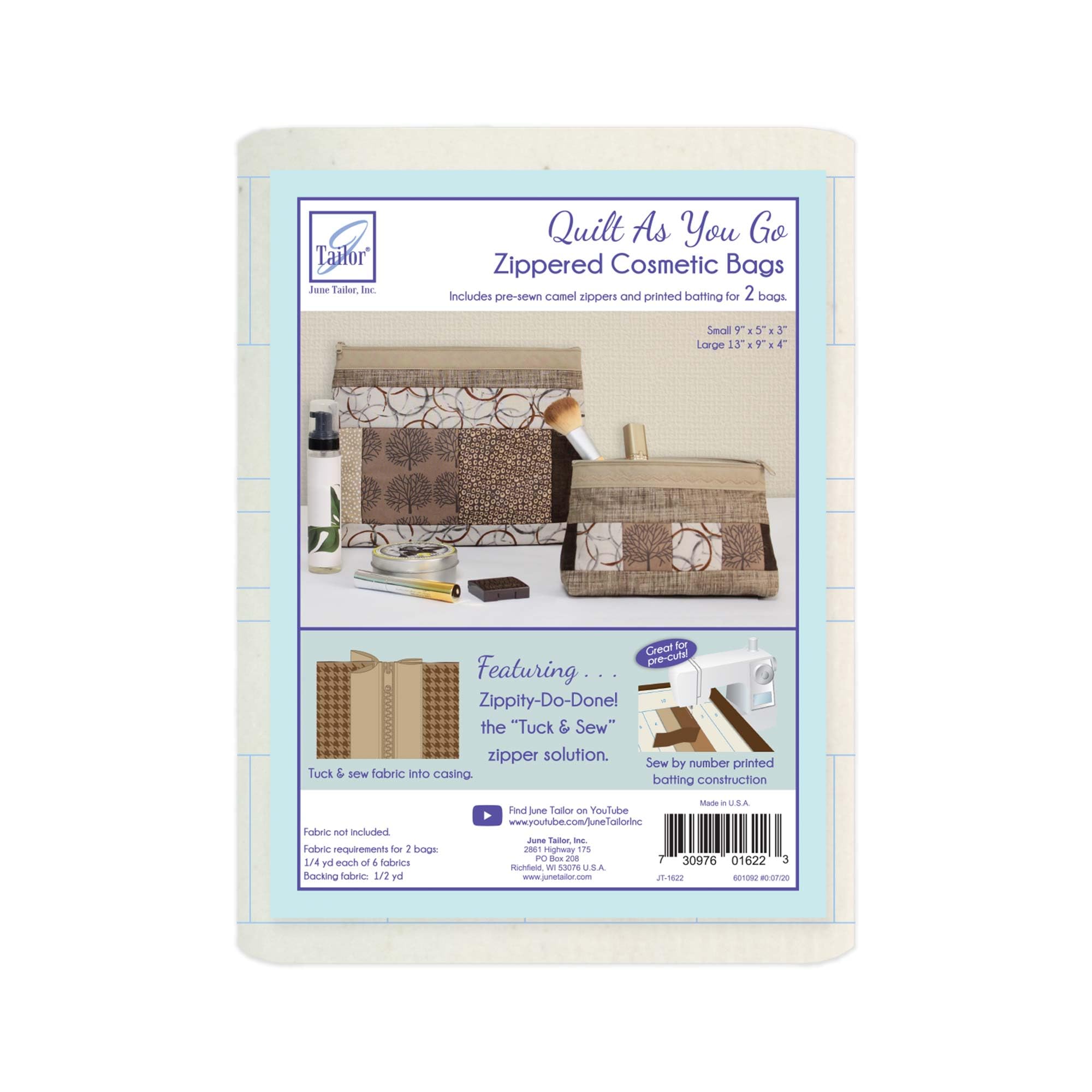 Tailor June Tailor, Inc.

Quilt As You Go Zippered Cosmetic Bags
Includes pre-sewn camel zippers and printed batting for 2 bags.

Small 9" x 5" x 3"
Large 13" x 9" x 4"

Great for pre-cutting!

Featuring...
Zipply-Do-Done! the "Tuck & Sew" zipper solution.

Tuck & sew fabric into casing.

Sew by number printed batting construction

Fabric not included.
Fabric requirements for 2 bags:
1/4 yd each of 4 fabrics
1/2 yd backing fabric
1/2 yd batting

Find June Tailor on YouTube
www.youtube.com/junetailorinc

Made in U.S.A.
June Tailor, Inc.
P.O. Box 2086
Tennessee, TN 37082
www.junetailor.com

JT-1622

30976 01622 3

6010120 006/0709
