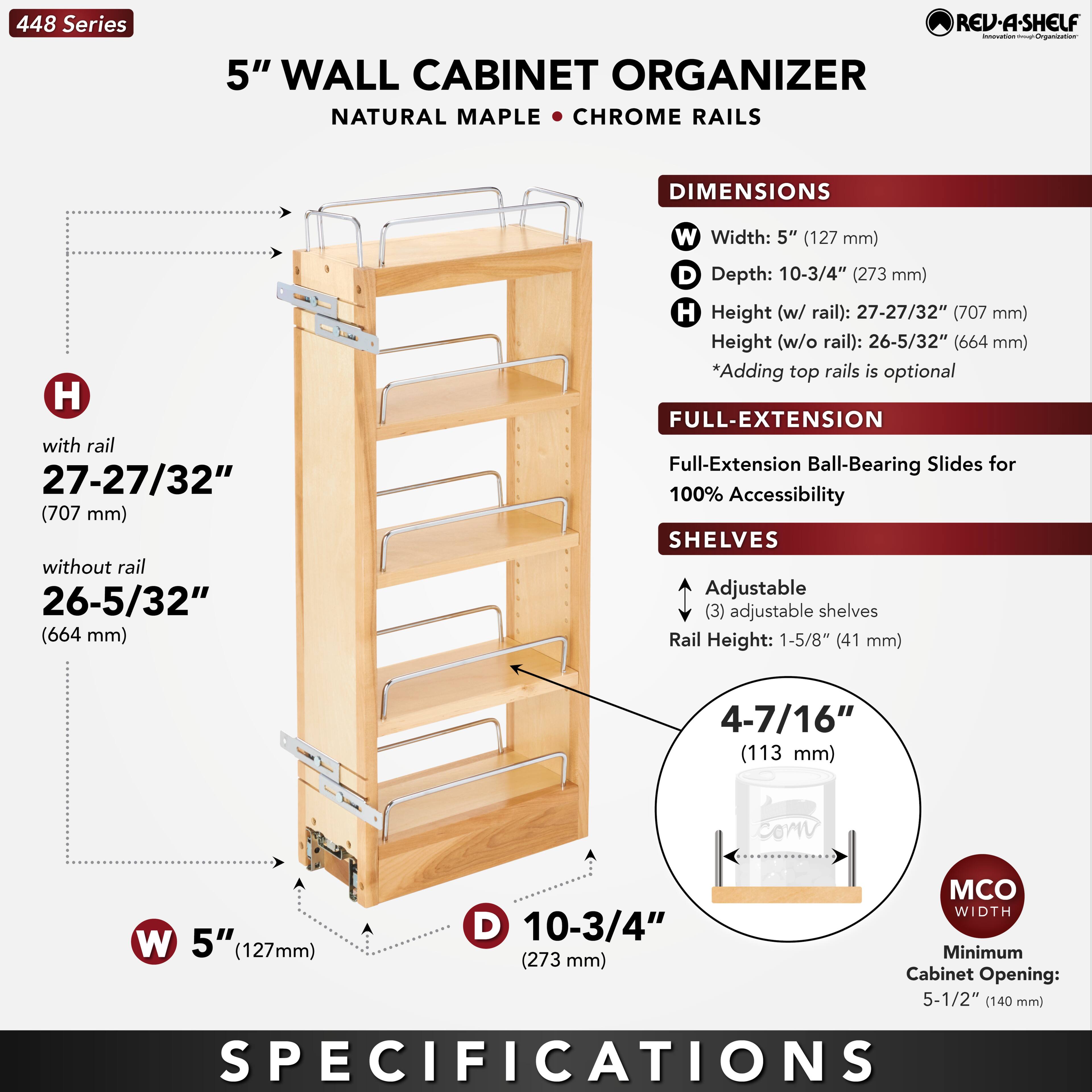 448 Series  
5" WALL CABINET ORGANIZER  
NATURAL MAPLE • CHROME RAILS  

DIMENSIONS  
W Width: 5" (127 mm)  
D Depth: 10-3/4" (273 mm)  
H Height (w/ rail): 27-27/32" (707 mm)  
Height (w/o rail): 26-5/32" (664 mm)  
*Adding top rails is optional  

FULL-EXTENSION  
Full-Extension Ball-Bearing Slides for 100% Accessibility  

SHELVES  
Adjustable (3) adjustable shelves  
Rail Height: 1-5/8" (41 mm)  
4-7/16" (113 mm)  

MCO WIDTH  
Minimum Cabinet Opening: 5-1/2" (140 mm)  

SPECIFICATIONS