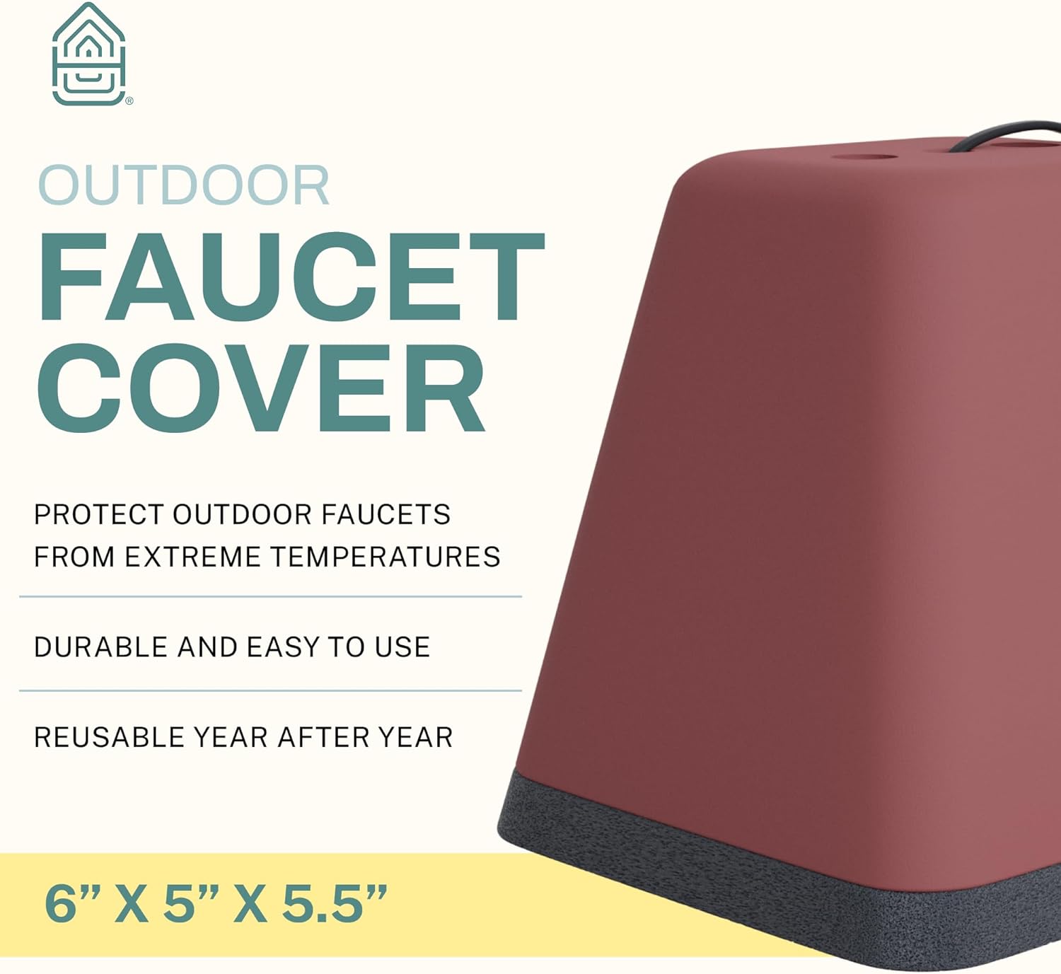 OUTDOOR FAUCET COVER

PROTECT OUTDOOR FAUCETS FROM EXTREME TEMPERATURES

DURABLE AND EASY TO USE

REUSABLE YEAR AFTER YEAR

6" X 5" X 5.5"