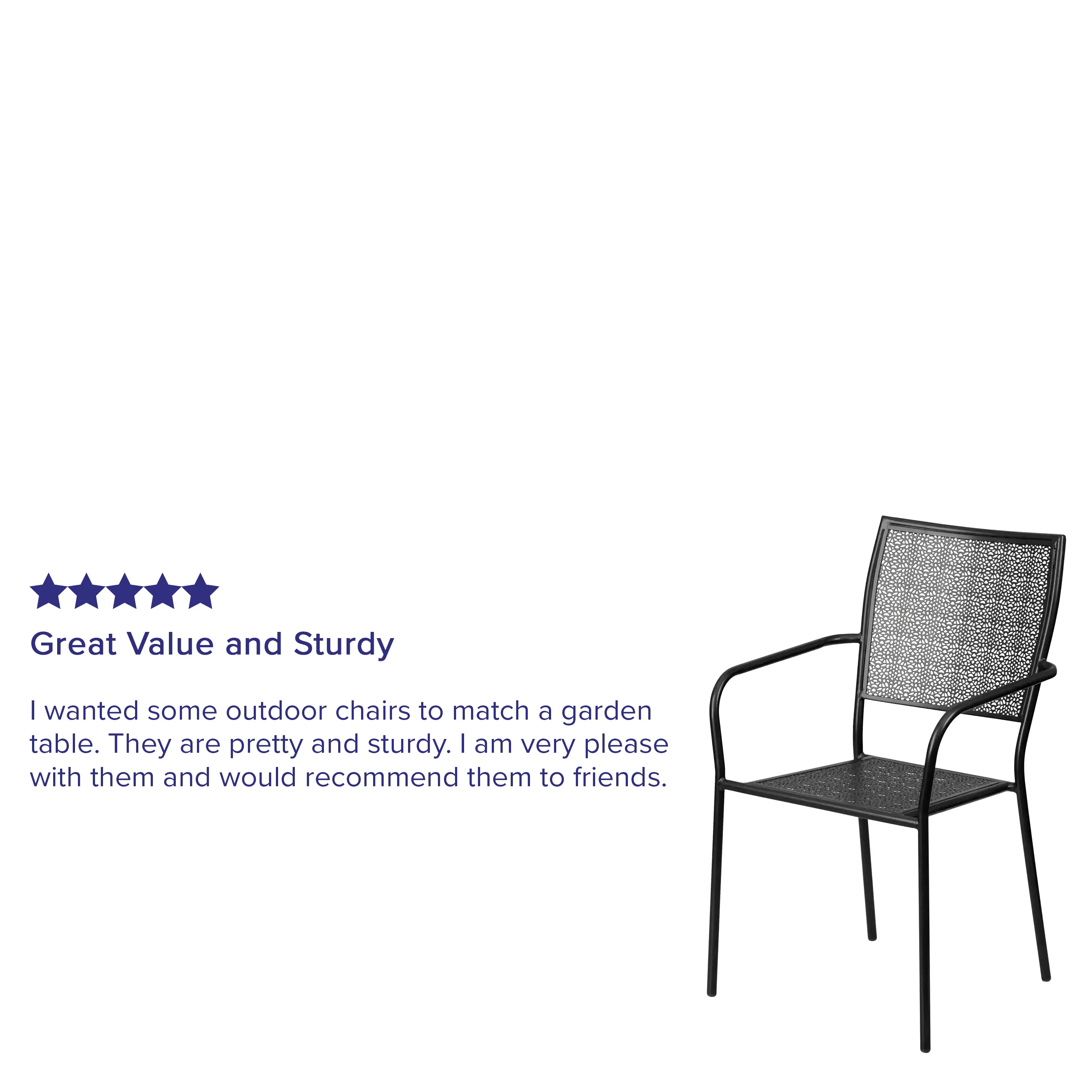 Great Value and Sturdy

I wanted some outdoor chairs to match a garden table. They are pretty and sturdy. I am very pleased with them and would recommend them to friends.