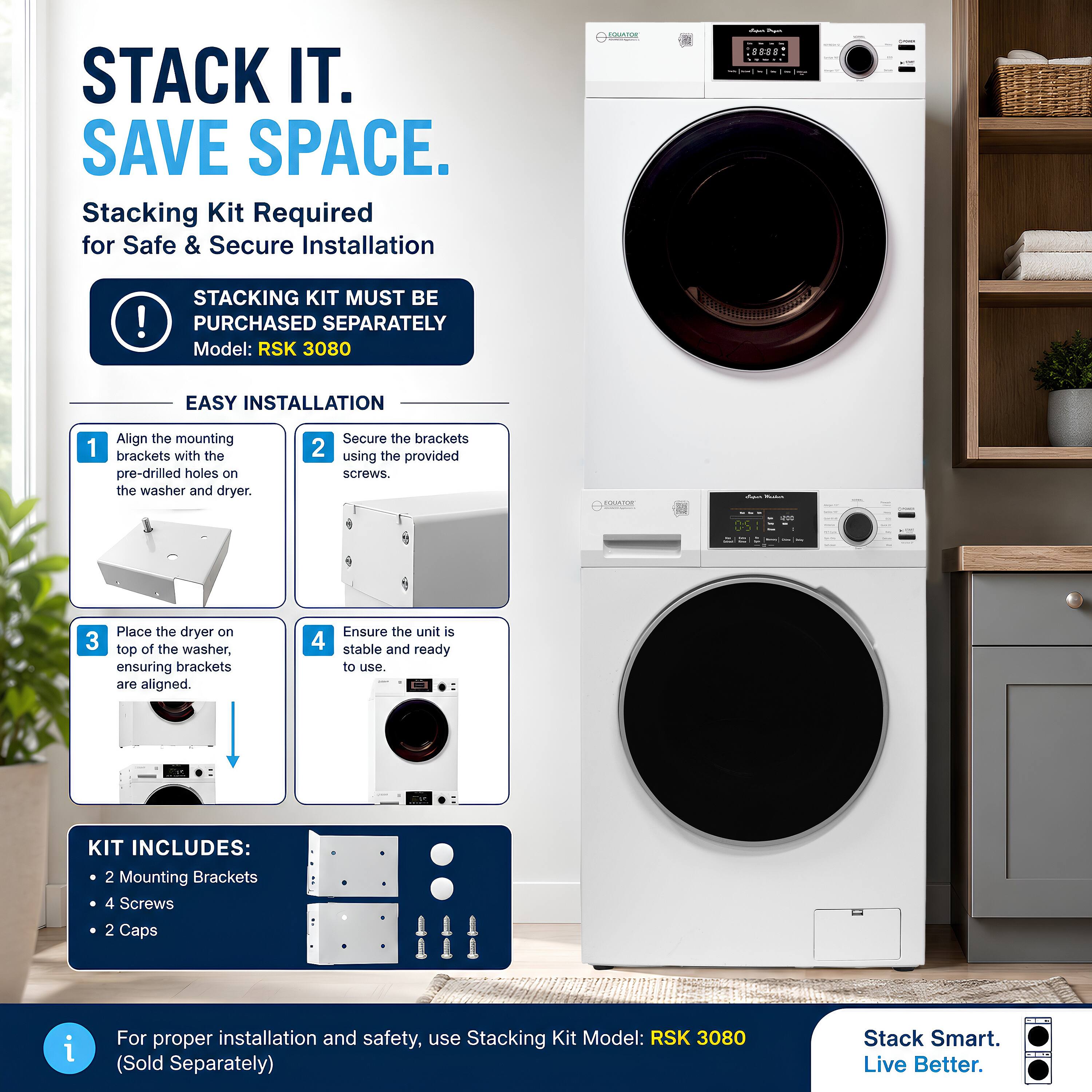 STACK IT. SAVE SPACE.  
Stacking Kit Required for Safe & Secure Installation

STACKING KIT MUST BE PURCHASED SEPARATELY  
Model: RSK 3080

EASY INSTALLATION  
1. Align the mounting brackets with the pre-drilled holes on the washer and dryer.  
2. Secure the brackets using the provided screws.  
3. Place the dryer on top of the washer, ensuring brackets are aligned.  
4. Ensure the unit is stable and ready to use.

KIT INCLUDES:  
- 2 Mounting Brackets  
- 4 Screws  
- 2 Caps

For proper installation and safety, use Stacking Kit Model: RSK 3080 (Sold Separately)  

Stack Smart. Live Better.