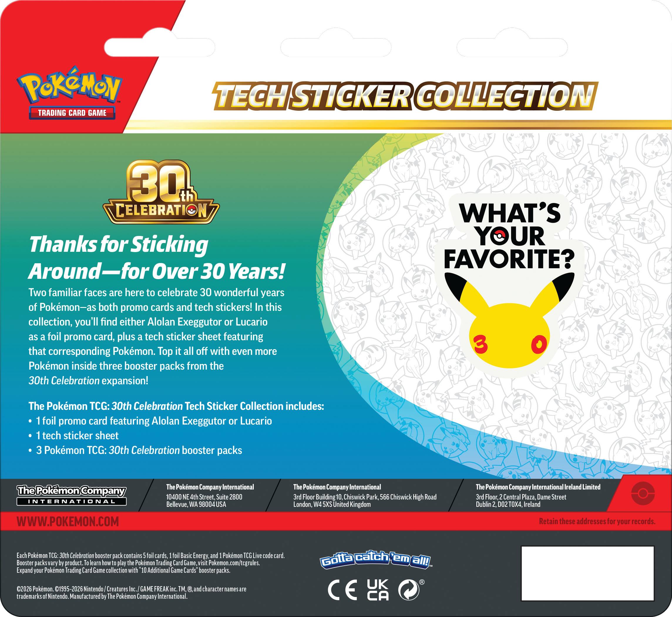 Pokémon Trading Card Game Tech Sticker Collection 30th Celebration: Thanks for Sticking Around—For Over 30 Years! Two familiar faces are here to celebrate 30 wonderful years of Pokémon—as both promo cards and tech stickers! In this collection, you'll find either Alolan Exeggutor or Lucario as a foil promo card, plus a tech sticker sheet featuring that corresponding Pokémon. Top it all off with even more Pokémon inside three booster packs from the 30th Celebration expansion! 

WHAT'S YOUR FAVORITE? 

The Pokémon TCG: 30th Celebration Tech Sticker Collection includes: 
- 1 foil promo card featuring Alolan Exeggutor or Lucario 
- 1 tech sticker sheet 
- 3 Pokémon TCG: 30th Celebration booster packs 

The Pokémon Company International 
10000 NE 4th Street, Suite 2800 
Bellevue, WA 98004 USA 

The Pokémon Company International 
10, Chiswick Park, Chiswick High Road 
London, W4 5XW United Kingdom 

The Pokémon Company International Ireland Limited 
3rd Floor, Central Plaza, Dame Street 
Dublin 2, D
