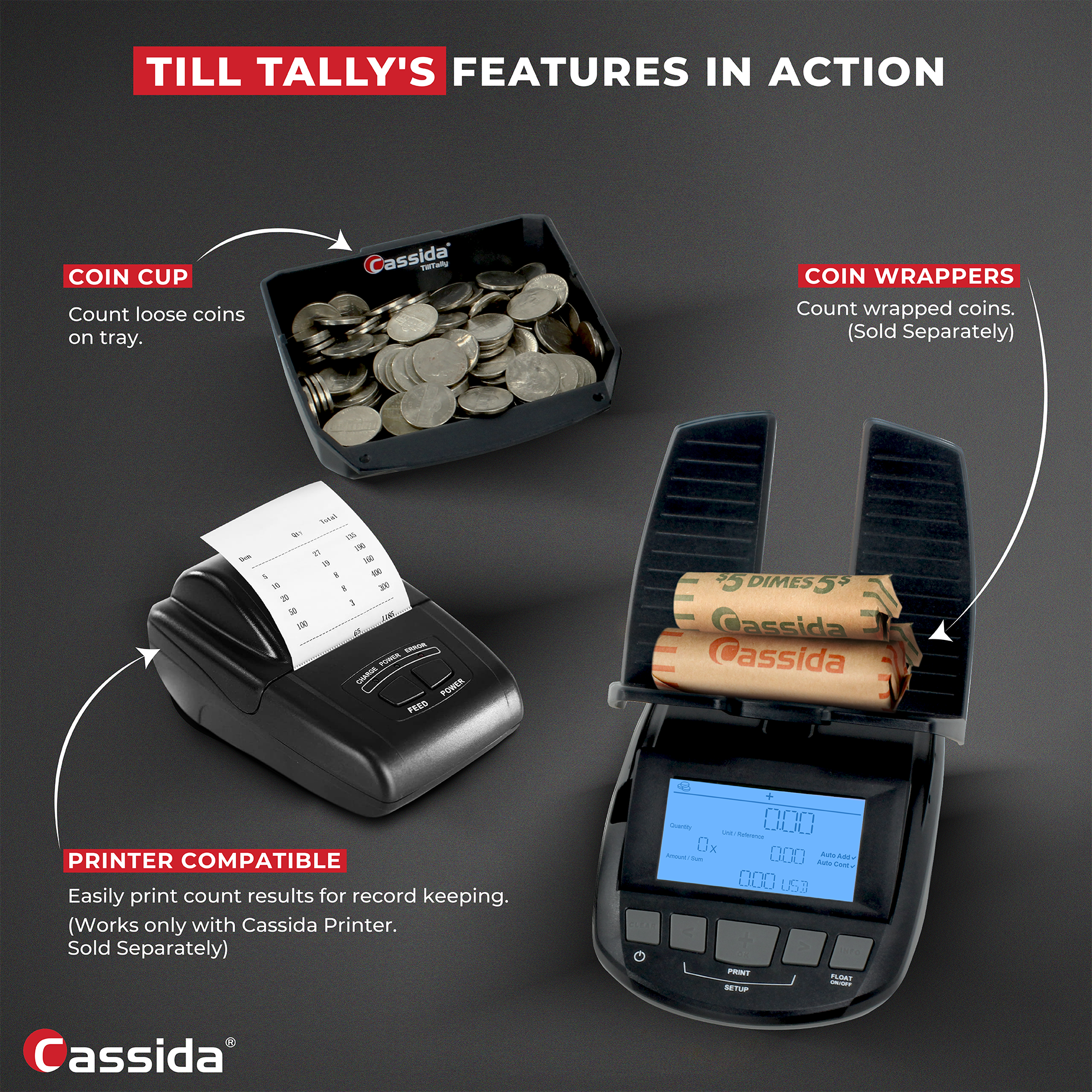 TILL TALLY'S FEATURES IN ACTION

COIN CUP
Count loose coins on tray.

COIN WRAPPERS
Count wrapped coins. (Sold Separately)

PRINTER COMPATIBLE
Easily print count results for record keeping. (Works only with Cassida Printer. Sold Separately)

Cassida