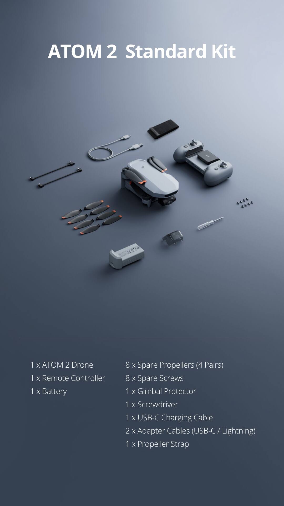 ATOM 2 Standard Kit

1 x ATOM 2 Drone  
1 x Remote Controller  
1 x Battery  
8 x Spare Propellers (4 Pairs)  
8 x Spare Screws  
1 x Gimbal Protector  
1 x Screwdriver  
1 x USB-C Charging Cable  
2 x Adapter Cables (USB-C / Lightning)  
1 x Propeller Strap