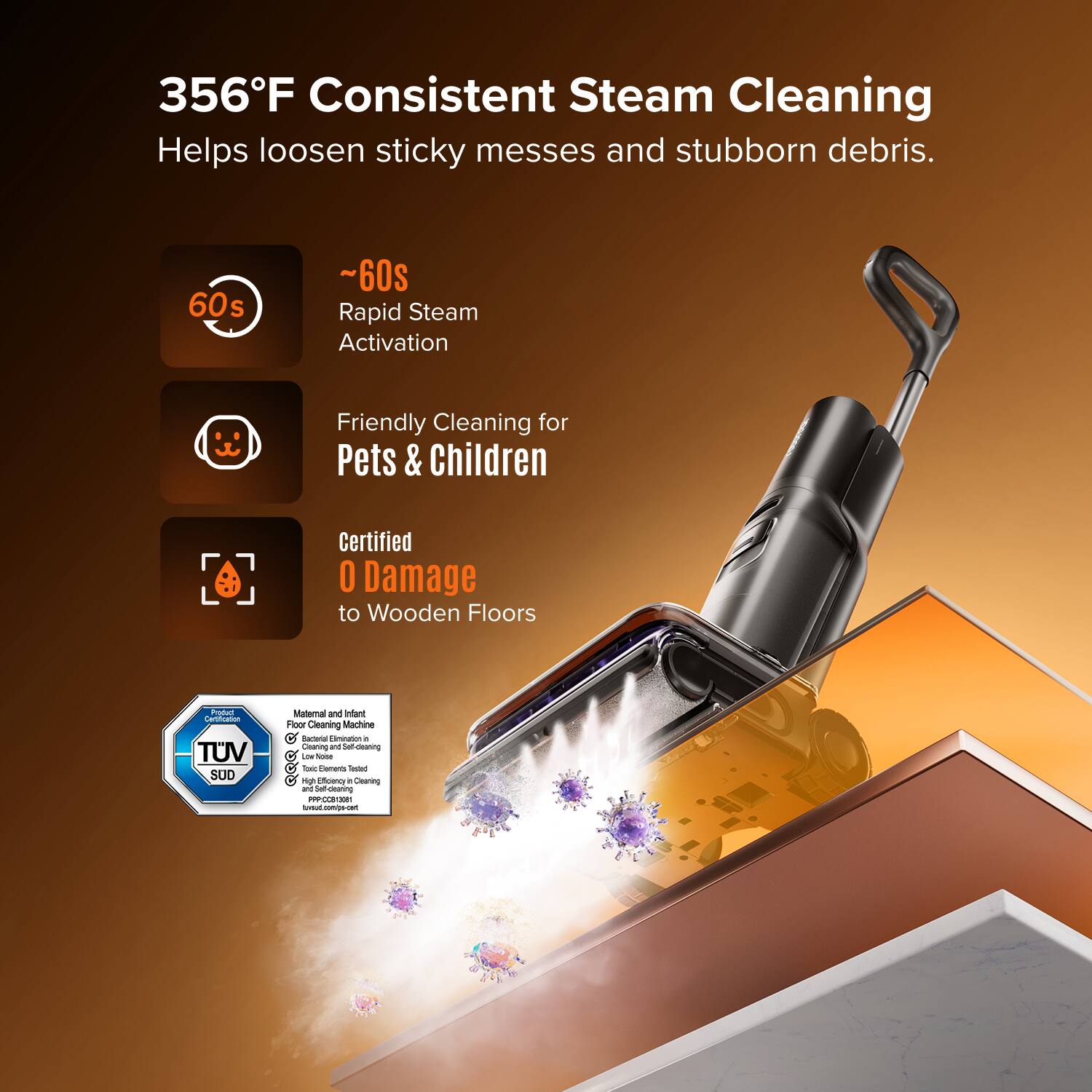 356°F Consistent Steam Cleaning Helps loosen sticky messes and stubborn debris.

- ~60s Rapid Steam Activation
- Friendly Cleaning for Pets & Children
- Certified 0 Damage to Wooden Floors

TUV SUD Material and Infant Floor Cleaning Machine
- Effective Elimination of Germs
- Low Noise
- High Efficiency Cleaning
- Self-cleaning