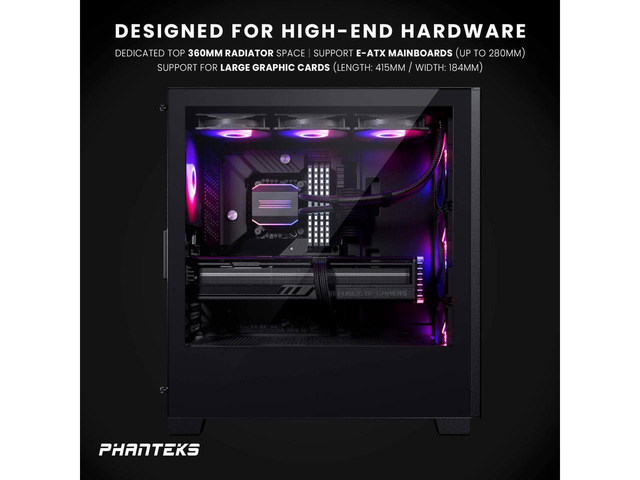 DESIGNED FOR HIGH-END HARDWARE

DEDICATED TOP 360MM RADIATOR SPACE | SUPPORT E-ATX MAINBOARDS (UP TO 280MM)

SUPPORT FOR LARGE GRAPHIC CARDS (LENGTH: 415MM / WIDTH: 184MM)

PHANTEKS