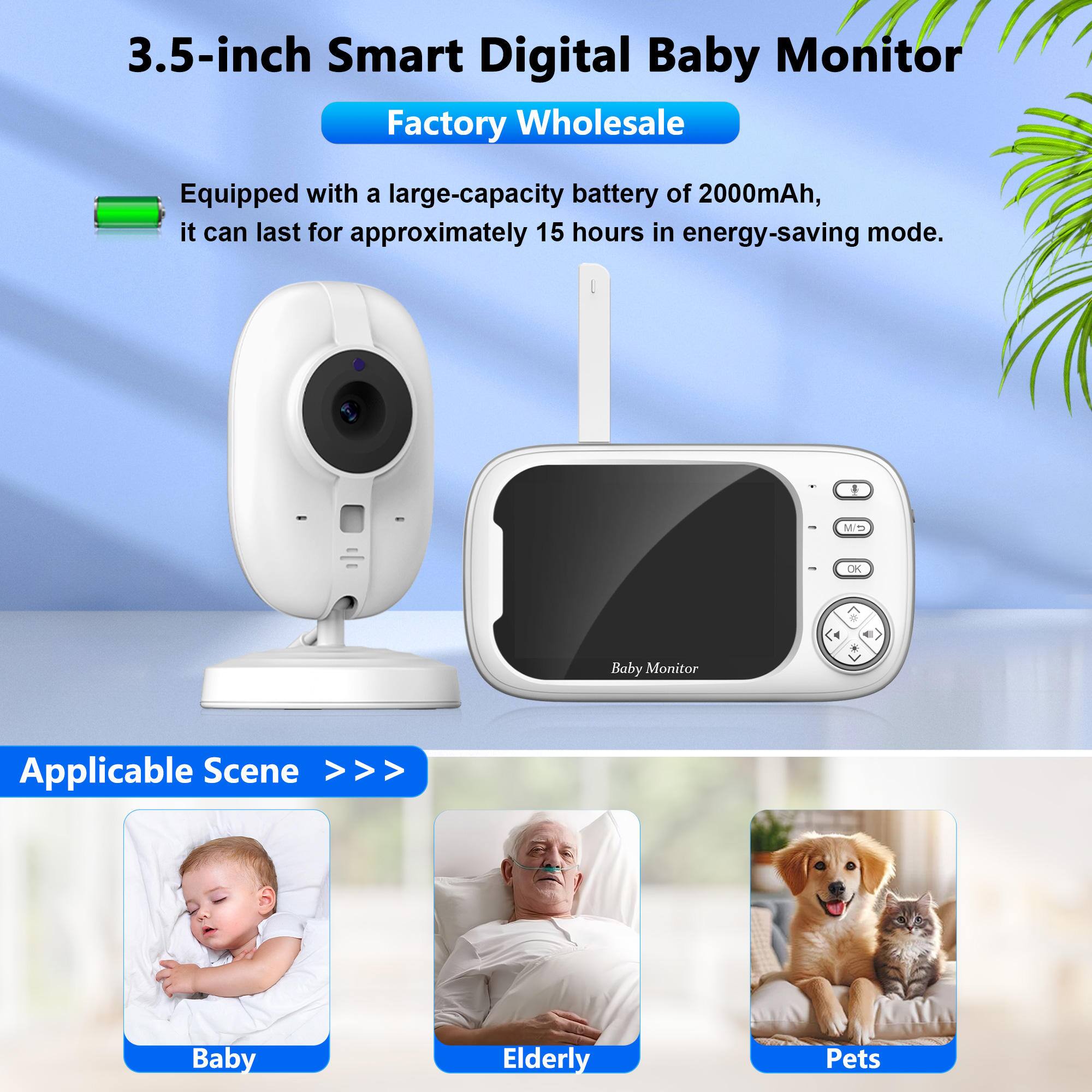 3.5-inch Smart Digital Baby Monitor  
Factory Wholesale  

Equipped with a large-capacity battery of 2000mAh, it can last for approximately 15 hours in energy-saving mode.  

Applicable Scene >>>  
Baby  
Elderly  
Pets